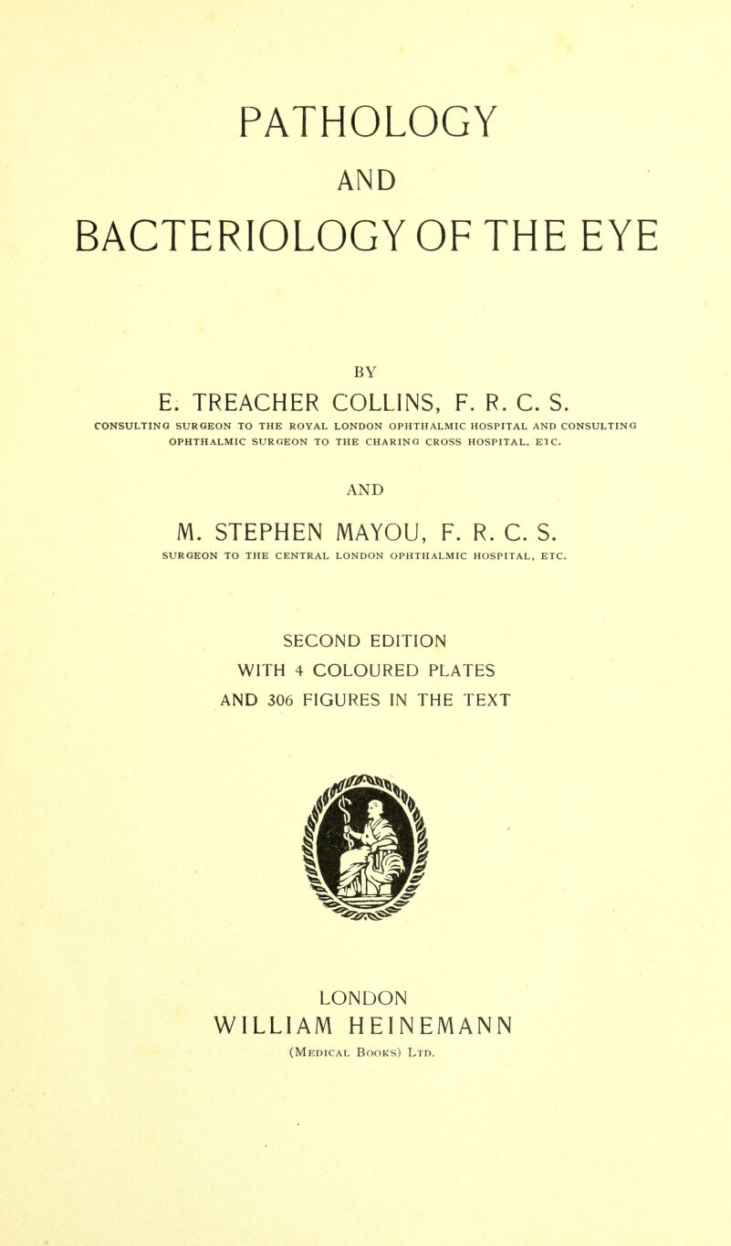 AND BACTERIOLOGY OF THE EYE BY E. TREACHER COLLINS, F. R. C. S. CONSULTING SURGEON TO THE ROYAL LONDON OPHTHALMIC HOSPITAL AND CONSULTING OPHTHALMIC SURGEON TO THE CHARING CROSS HOSPITAL. ETC. AND M. STEPHEN MAYOU, F. R. C. S. SURGEON TO THE CENTRAL LONDON OPHTHALMIC HOSPITAL, ETC. SECOND EDITION WITH 4 COLOURED PLATES AND 306 FIGURES IN THE TEXT LONDON WILLIAM HEINEMANN (Medical Books) Ltd.