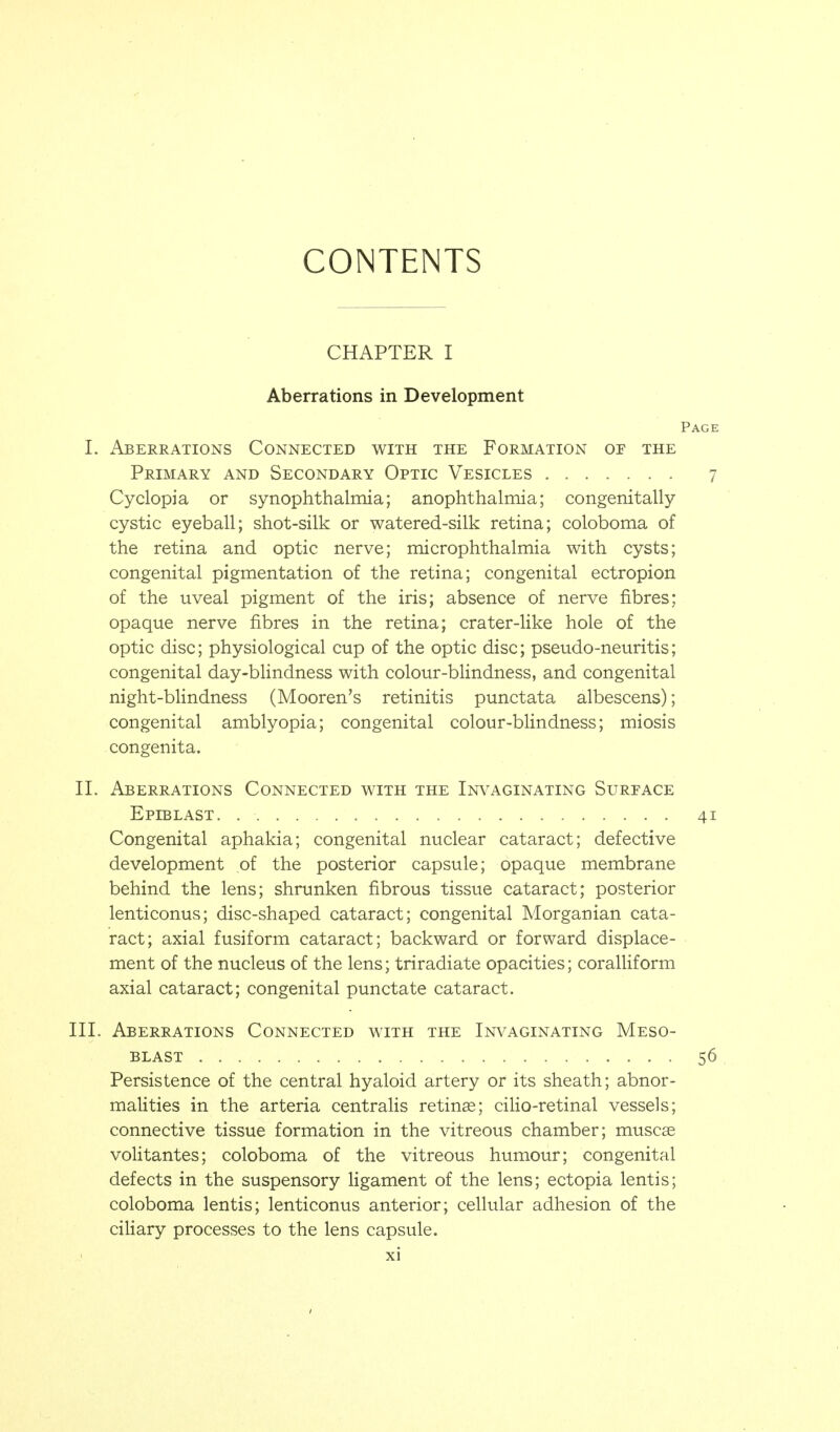 CONTENTS CHAPTER I Aberrations in Development I. Aberrations Connected with the Formation or the Primary and Secondary Optic Vesicles Cyclopia or synophthalmia; anophthalmia; congenitally cystic eyeball; shot-silk or watered-silk retina; coloboma of the retina and optic nerve; microphthalmia with cysts; congenital pigmentation of the retina; congenital ectropion of the uveal pigment of the iris; absence of nerve fibres; opaque nerve fibres in the retina; crater-like hole of the optic disc; physiological cup of the optic disc; pseudo-neuritis; congenital day-blindness with colour-blindness, and congenital night-blindness (Mooren's retinitis punctata albescens); congenital amblyopia; congenital colour-bHndness; miosis congenita. II. Aberrations Connected with the Inv^aginating Surface Epiblast Congenital aphakia; congenital nuclear cataract; defective development of the posterior capsule; opaque membrane behind the lens; shrunken fibrous tissue cataract; posterior lenticonus; disc-shaped cataract; congenital Morganian cata- ract; axial fusiform cataract; backward or forward displace- ment of the nucleus of the lens; triradiate opacities; coralliform axial cataract; congenital punctate cataract. III. Aberrations Connected with the Invaginating Meso- blast Persistence of the central hyaloid artery or its sheath; abnor- malities in the arteria centralis retina; ciHo-retinal vessels; connective tissue formation in the vitreous chamber; muscas voHtantes; coloboma of the vitreous humour; congenital defects in the suspensory ligament of the lens; ectopia lentis; coloboma lentis; lenticonus anterior; cellular adhesion of the ciHary processes to the lens capsule.