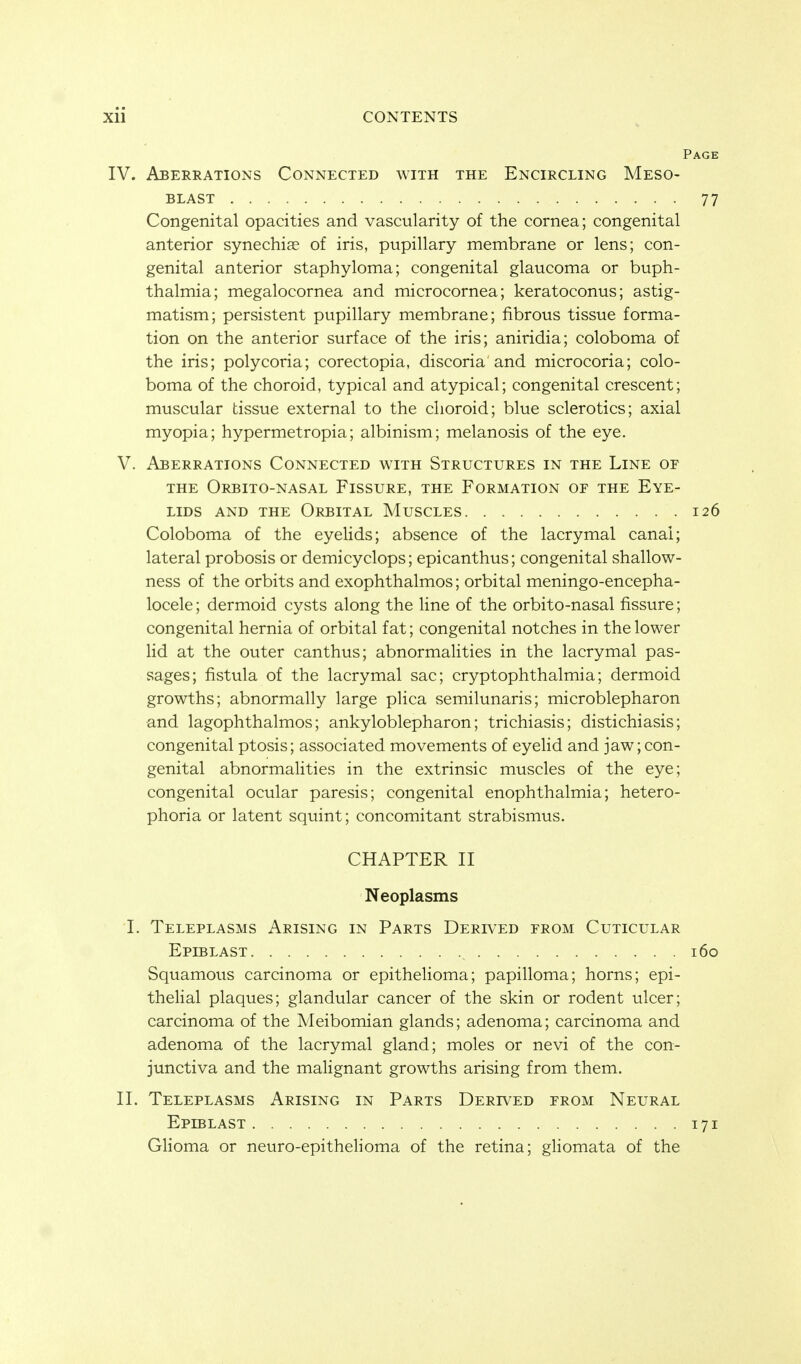 Xll CONTENTS IV. Aberrations Connected with the Encircling Meso- BLAST Congenital opacities and vascularity of the cornea; congenital anterior synechias of iris, pupillary membrane or lens; con- genital anterior staphyloma; congenital glaucoma or buph- thalmia; megalocornea and microcornea; keratoconus; astig- matism; persistent pupillary membrane; fibrous tissue forma- tion on the anterior surface of the iris; aniridia; coloboma of the iris; polycoria; corectopia, discoria and microcoria; colo- boma of the choroid, typical and atypical; congenital crescent; muscular tissue external to the choroid; blue sclerotics; axial myopia; hypermetropia; albinism; melanosis of the eye. V. Aberrations Connected with Structures in the Line or THE OrBITO-NASAL FiSSURE, THE FORMATION OF THE EYE- LIDS AND THE Orbital Muscles Coloboma of the eyelids; absence of the lacrymal canal; lateral probosis or demicyclops; epicanthus; congenital shallow- ness of the orbits and exophthalmos; orbital meningo-encepha- locele; dermoid cysts along the line of the orbito-nasal fissure; congenital hernia of orbital fat; congenital notches in the lower lid at the outer canthus; abnormalities in the lacrymal pas- sages; fistula of the lacrymal sac; cryptophthalmia; dermoid growths; abnormally large plica semilunaris; microblepharon and lagophthalmos; ankyloblepharon; trichiasis; distichiasis; congenital ptosis; associated movements of eyelid and jaw; con- genital abnormalities in the extrinsic muscles of the eye; congenital ocular paresis; congenital enophthalmia; hetero- phoria or latent squint; concomitant strabismus. CHAPTER II Neoplasms I. Teleplasms Arising in Parts Derived erom Cuticular Epiblast Squamous carcinoma or epithelioma; papilloma; horns; epi- theHal plaques; glandular cancer of the skin or rodent ulcer; carcinoma of the Meibomian glands; adenoma; carcinoma and adenoma of the lacrymal gland; moles or nevi of the con- junctiva and the malignant growths arising from them. II. Teleplasms Arising in Parts Derived from Neural Eplblast Glioma or neuro-epithelioma of the retina; gHomata of the
