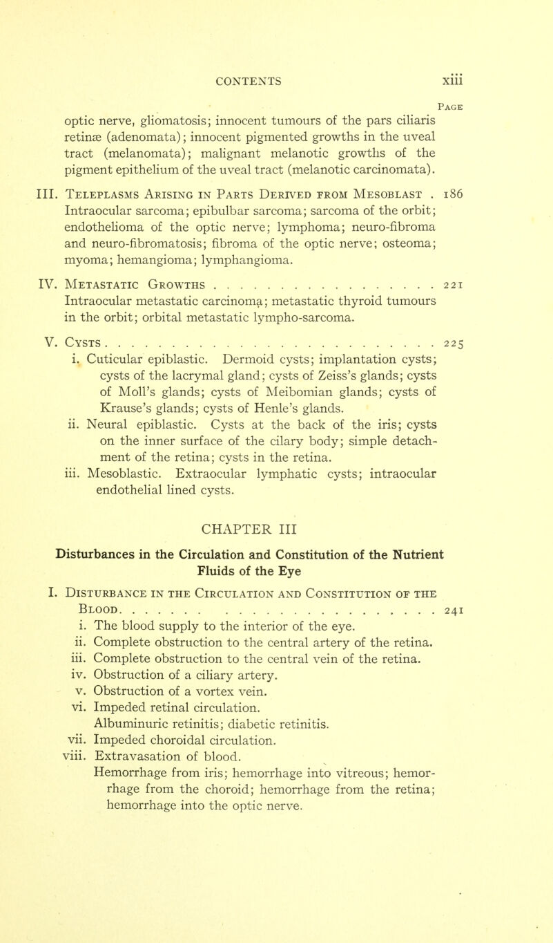 Page Optic nerve, gliomatosis; innocent tumours of the pars ciliaris retinae (adenomata); innocent pigmented growths in the uveal tract (melanomata); maHgnant melanotic growths of the pigment epithehum of the uveal tract (melanotic carcinomata). III. Teleplasms Arising in Parts Derived from Mesoblast , i86 Intraocular sarcoma; epibulbar sarcoma; sarcoma of the orbit; endothehoma of the optic nerve; lymphoma; neuro-fibroma and neuro-fibromatosis; fibroma of the optic nerve; osteoma; myoma; hemangioma; lymphangioma. IV. Metastatic Growths 221 Intraocular metastatic carcinoma; metastatic thyroid tumours in the orbit; orbital metastatic lympho-sarcoma. V. Cysts 225 i. Cuticular epiblastic. Dermoid cysts; implantation cysts; cysts of the lacrymal gland; cysts of Zeiss's glands; cysts of Moll's glands; cysts of Meibomian glands; cysts of Krause's glands; cysts of Henle's glands. ii. Neural epiblastic. Cysts at the back of the iris; cysts on the inner surface of the cilary body; simple detach- ment of the retina; cysts in the retina. iii. Mesoblastic. Extraocular lymphatic cysts; intraocular endotheHal lined cysts. CHAPTER III Disturbances in the Circulation and Constitution of the Nutrient Fluids of the Eye I. Disturbance in the Circulation and Constitution of the Blood 241 i. The blood supply to the interior of the eye. ii. Complete obstruction to the central artery of the retina. iii. Complete obstruction to the central vein of the retina. iv. Obstruction of a ciliary artery. V. Obstruction of a vortex vein. vi. Impeded retinal circulation. Albuminuric retinitis; diabetic retinitis. vii. Impeded choroidal circulation, viii. Extravasation of blood. Hemorrhage from iris; hemorrhage into vitreous; hemor- rhage from the choroid; hemorrhage from the retina; hemorrhage into the optic nerve.