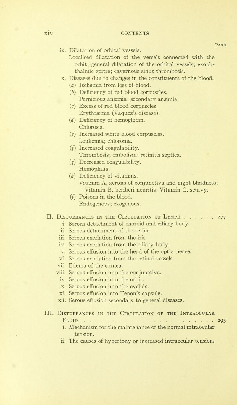 Page ix. Dilatation of orbital vessels. Localised dilatation of the vessels connected with the orbit; general dilatation of the orbital vessels; exoph- thalmic goitre; cavernous sinus thrombosis. X. Diseases due to changes in the constituents of the blood. (a) Ischemia from loss of blood. (b) Deficiency of red blood corpuscles. Pernicious anasmia; secondary ansemia. (c) Excess of red blood corpuscles. Erythrsemia (Vaquez's disease). (d) Deficiency of hemoglobin. Chlorosis. (e) Increased white blood corpuscles. Leukemia; chloroma. (J) Increased coagulability. Thrombosis; emboHsm; retinitis septica. (g) Decreased coagulability. Hemophilia. (h) Deficiency of vitamins. Vitamin A, xerosis of conjunctiva and night blindness; Vitamin B, beriberi neuritis; Vitamin C, scurvy. (i) Poisons in the blood. Endogenous; exogenous. II. Disturbances in the Circulation of Lymph 277 i. Serous detachment of choroid and ciHary body. ii. Serous detachment of the retina. iii. Serous exudation from the iris. iv. Serous exudation from the ciliary body. V. Serous effusion into the head of the optic nerve. vi. Serous exudation from the retinal vessels. vii. Edema of the cornea. viii. Serous effusion into the conjunctiva, ix. Serous effusion into the orbit. X. Serous effusion into the eyehds. xi. Serous effusion into Tenon's capsule. xii. Serous effusion secondary to general diseases. III. Disturbances in the Circulation of the Intraocular Fluid 293 i. Mechanism for the maintenance of the normal intraocular tension. ii. The causes of hypertony or increased intraocular tension.