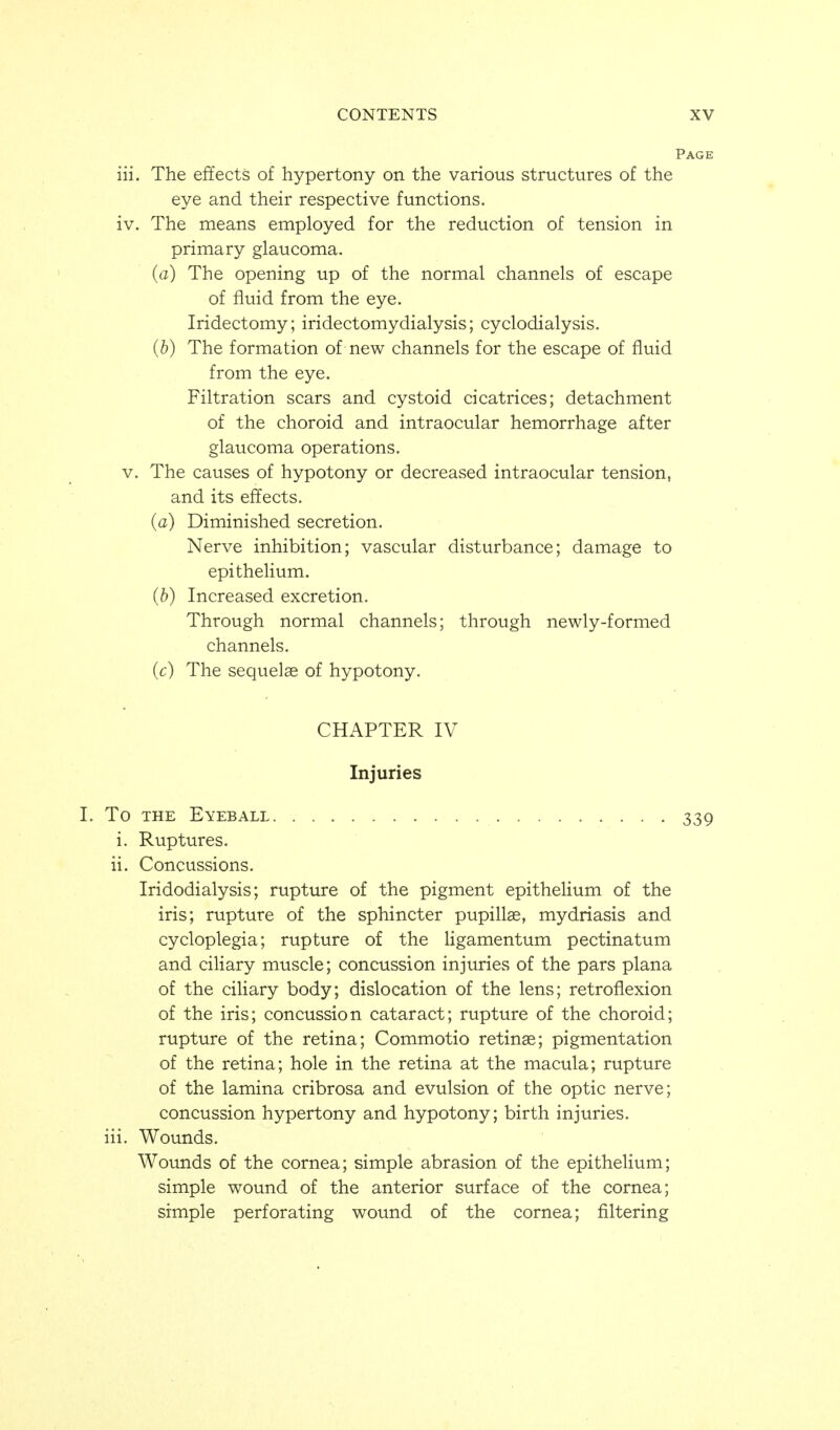 Page iii. The effects of hypertony on the various structures of the eye and their respective functions. iv. The means employed for the reduction of tension in primary glaucoma. (a) The opening up of the normal channels of escape of fluid from the eye. Iridectomy; iridectomydialysis; cyclodialysis. {b) The formation of new channels for the escape of fluid from the eye. Filtration scars and cystoid cicatrices; detachment of the choroid and intraocular hemorrhage after glaucoma operations. V. The causes of hypotony or decreased intraocular tension, and its effects. {a) Diminished secretion. Nerve inhibition; vascular disturbance; damage to epithelium. (b) Increased excretion. Through normal channels; through newly-formed channels. (c) The sequelae of hypotony. CHAPTER IV Injuries I. To THE Eyeball 339 i. Ruptures. ii. Concussions. Iridodialysis; rupture of the pigment epithelium of the iris; rupture of the sphincter pupillae, mydriasis and cycloplegia; rupture of the ligamentum pectinatum and ciliary muscle; concussion injuries of the pars plana of the ciliary body; dislocation of the lens; retroflexion of the iris; concussion cataract; rupture of the choroid; rupture of the retina; Commotio retinae; pigmentation of the retina; hole in the retina at the macula; rupture of the lamina cribrosa and evulsion of the optic nerve; concussion hypertony and hypotony; birth injuries, iii. Wounds. Wounds of the cornea; simple abrasion of the epithelium; simple wound of the anterior surface of the cornea; simple perforating wound of the cornea; filtering