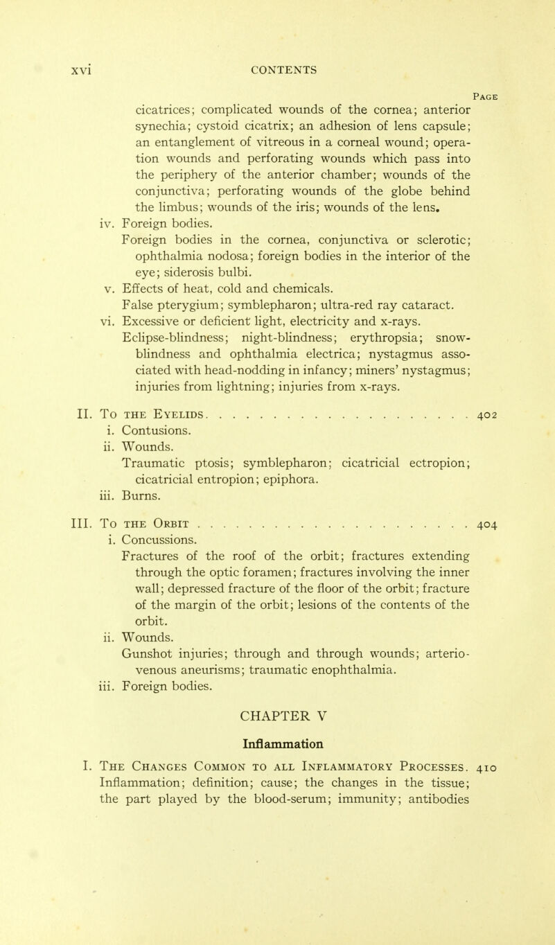 Page cicatrices; complicated wounds of the cornea; anterior synechia; cystoid cicatrix; an adhesion of lens capsule; an entanglement of vitreous in a corneal wound; opera- tion wounds and perforating wounds which pass into the periphery of the anterior chamber; wounds of the conjunctiva; perforating wounds of the globe behind the limbus; wounds of the iris; wounds of the lens. iv. Foreign bodies. Foreign bodies in the cornea, conjunctiva or sclerotic; ophthalmia nodosa; foreign bodies in the interior of the eye; siderosis bulbi. v. Effects of heat, cold and chemicals. False pterygium; symblepharon; ultra-red ray cataract. vi. Excessive or deficient light, electricity and x-rays. EcHpse-blindness; night-blindness; erythropsia; snow- blindness and ophthalmia electrica; nystagmus asso- ciated with head-nodding in infancy; miners' nystagmus; injuries from Hghtning; injuries from x-rays. II. To THE Eyelids 402 i. Contusions. ii. Wounds. Traumatic ptosis; symblepharon; cicatricial ectropion; cicatricial entropion; epiphora. iii. Burns. III. To THE Orbit 404 i. Concussions. Fractures of the roof of the orbit; fractures extending through the optic foramen; fractures involving the inner wall; depressed fracture of the floor of the orbit; fracture of the margin of the orbit; lesions of the contents of the orbit, ii. Wounds. Gunshot injuries; through and through wounds; arterio- venous aneurisms; traumatic enophthalmia. iii. Foreign bodies. CHAPTER V Inflammation I. The Changes Common to all Inflammatory Processes. 410 Inflammation; definition; cause; the changes in the tissue; the part played by the blood-serum; immunity; antibodies