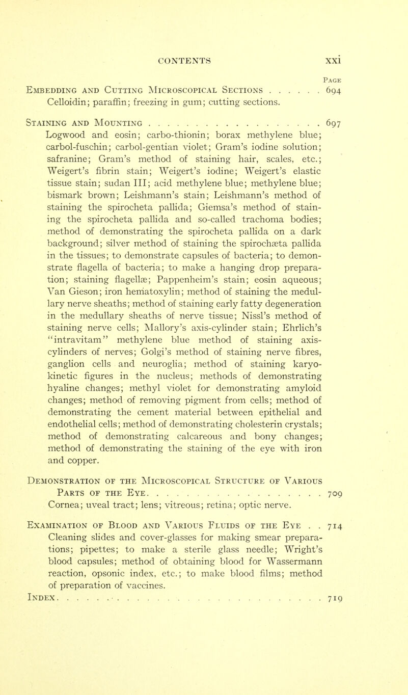 Embedding and Cutting Microscopical Sections . . Celloidin; paraffin; freezing in gum; cutting sections. Page 694 Staining and Mounting 697 Logwood and eosin; carbo-thionin; borax methylene blue; carbol-fuschin; carbol-gentian violet; Gram's iodine solution; safranine; Gram's method of staining hair, scales, etc.; Weigert's fibrin stain; Weigert's iodine; Weigert's elastic tissue stain; sudan III; acid methylene blue; methylene blue; bismark brown; Leishmann's stain; Leishmann's method of staining the spirocheta pallida; Giemsa's method of stain- ing the spirocheta pallida and so-called trachoma bodies; method of demonstrating the spirocheta pallida on a dark background; silver method of staining the spirocheta pallida in the tissues; to demonstrate capsules of bacteria; to demon- strate fiagella of bacteria; to make a hanging drop prepara- tion; staining fiagellae; Pappenheim's stain; eosin aqueous; Van Gieson; iron heniatoxyHn; method of staining the medul- lary nerve sheaths; method of staining early fatty degeneration in the medullary sheaths of nerve tissue; Nissl's method of staining nerve cells; Mallory's axis-cylinder stain; Ehrlich's ''intravitam methylene blue method of staining axis- cylinders of nerves; Golgi's method of staining nerve fibres, ganglion cells and neuroglia; method of staining karyo- kinetic figures in the nucleus; methods of demonstrating hyaline changes; methyl violet for demonstrating amyloid changes; method of removing pigment from cells; method of demonstrating the cement material between epithelial and endothehal cells; method of demonstrating cholesterin crystals; method of demonstrating calcareous and bony changes; method of demonstrating the staining of the eye with iron and copper. Demonstration of the Microscopical Structure of Various Parts of the Eye 709 Cornea; uveal tract; lens; vitreous; retina; optic nerve. Examination of Blood and Various Fluids of the Eye . . 714 Cleaning sHdes and cover-glasses for making smear prepara- tions; pipettes; to make a sterile glass needle; Wright's blood capsules; method of obtaining blood for Wassermann reaction, opsonic index, etc.; to make blood films; method of preparation of vaccines. Index 719