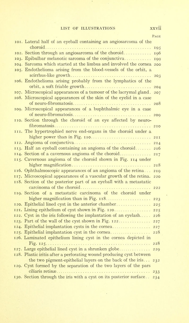 Page 101. Lateral half of an eyeball containing an angiosarcoma of the choroid 195 102. Section through an angiosarcoma of the choroid 196 103. Epibulbar melanotic sarcoma of the conjunctiva 199 104. Sarcoma which started at the Hmbus and involved the cornea 200 105. EndotheHoma arising from the blood-vessels of the orbit, a scirrhus-like growth 203 106. EndotheHoma arising probably from the lymphatics of the orbit, a soft friable growth 204 107. Microscopical appearances of a tumour of the lacrymal gland. 207 108. Microscopical appearances of the skin of the eyelid in a case of neuro-fibromatosis 208 109. Microscopical appearances of a buphthalmic eye in a case of neuro-fibromatosis 209 no. Section through the choroid of an eye affected by neuro- fibromatosis 210 111. The hypertrophied nerve end-organs in the choroid under a higher power than in Fig. no 211 112. Angioma of conjunctiva 214 113. Half an eyeball containing an angioma of the choroid 216 114. Section of a cavernous angioma of the choroid 217 115. Cavernous angioma of the choroid shown in Fig. 114 under higher magnification 218 116. Ophthalmoscopic appearances of an angioma of the retina. . . 219 117. Microscopical appearances of a vascular growth of the retina. 220 118. Section of the posterior part of an eyeball with a metastatic carcinoma of the choroid 222 119. Section of a metastatic carcinoma of the choroid under higher magnification than in Fig. 118 223 120. Epithelial lined cyst in the anterior chamber 225 121. Lining epithelium of cyst shown in Fig. 120 225 122. Cyst in the iris following the implantation of an eyelash 226 123. Part of the wall of the cyst shown in Fig. 122 227 124. Epithelial implantation cysts in the cornea 227 125. Epithelial implantation cyst in the cornea 228 126. Laminated epithelium lining cyst in the cornea depicted in Fig. 125 228 127. Large epithelial lined cyst in a shrunken globe 229 128. Plastic iritis after a perforating wound producing cyst between the two pigment-epithelial layers on the back of the iris.. . 232 129. Cyst formed by the separation of the two layers of the pars ciliaris retinas 233 130. Section through the iris with a cyst on its posterior surface. . 234