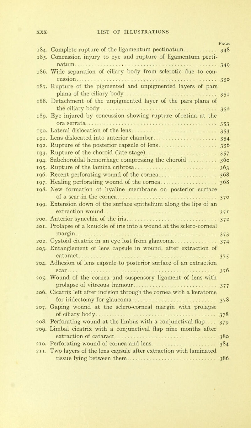Page 184. Complete rupture of the ligamentum pectinatum 348 185. Concussion injury to eye and rupture of ligamentum pecti- natum i 349 186. Wide separation of ciliary body from sclerotic due to con- cussion 350 187. Rupture of the pigmented and unpigmented layers of pars plana of the ciHary body 351 188. Detachment of the unpigmented layer of the pars plana of the ciliary body 352 189. Eye injured by concussion showing rupture of retina at the ora serrata 353 190. Lateral dislocation of the lens 353 191. Lens dislocated into anterior chamber 354 192. Rupture of the posterior capsule of lens 356 193. Rupture of the choroid (late stage) 357 194. Subchoroidal hemorrhage compressing the choroid 360 195. Rupture of the lamina cribrosa 363 196. Recent perforating wound of the cornea 368 197. Healing perforating wound of the cornea 368 198. New formation of hyaline membrane on posterior surface of a scar in the cornea 370 199. Extension down of the surface epithelium along the lips of an extraction wound 371 200. Anterior synechia of the iris 372 201. Prolapse of a knuckle of iris into a wound at the sclero-corneal margin 373 202. Cystoid cicatrix in an eye lost from glaucoma 374 203. Entanglement of lens capsule in wound, after extraction of cataract 375 204. Adhesion of lens capsule to posterior surface of an extraction scar 376 205. Wound of the cornea and suspensory Hgament of lens with prolapse of vitreous humour 377 206. Cicatrix left after incision through the cornea with a keratome for iridectomy for glaucoma 378 207. Gaping wound at the sclero-corneal margin with prolapse of ciliary body 378 208. Perforating wound at the limb us with a conjunctival flap.... 379 209. Limbal cicatrix with a conjunctival flap nine months after extraction of cataract 380 210. Perforating wound of cornea and lens 384 211. Two layers of the lens capsule after extraction with laminated tissue lying between them 386