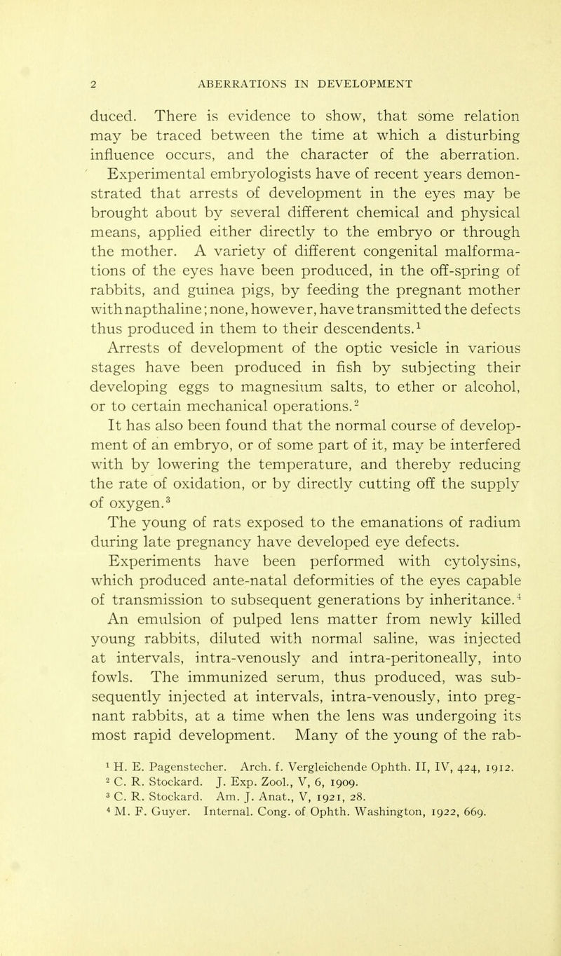 duced. There is evidence to show, that some relation may be traced between the time at which a disturbing influence occurs, and the character of the aberration. Experimental embryologists have of recent years demon- strated that arrests of development in the eyes may be brought about by several different chemical and physical means, applied either directly to the embryo or through the mother. A variety of different congenital malforma- tions of the eyes have been produced, in the off-spring of rabbits, and guinea pigs, by feeding the pregnant mother with napthaline; none, however, have transmitted the defects thus produced in them to their descendents.^ Arrests of development of the optic vesicle in various stages have been produced in fish by subjecting their developing eggs to magnesium salts, to ether or alcohol, or to certain mechanical operations.- It has also been found that the normal course of develop- ment of an embryo, or of some part of it, may be interfered with by lowering the temperature, and thereby reducing the rate of oxidation, or by directly cutting off the supply of oxygen.^ The young of rats exposed to the emanations of radium during late pregnancy have developed eye defects. Experiments have been performed with cytolysins, which produced ante-natal deformities of the eyes capable of transmission to subsequent generations by inheritance.^ An emulsion of pulped lens matter from newly killed young rabbits, diluted with normal saline, was injected at intervals, intra-venously and intra-peritoneally, into fowls. The immunized serum, thus produced, was sub- sequently injected at intervals, intra-venously, into preg- nant rabbits, at a time when the lens was undergoing its most rapid development. Many of the young of the rab- 1 H. E. Pagenstecber. Arch. f. Vergleichende Ophth. II, IV, 424, 1912. 2 C. R. Stockard. J. Exp. Zool., V, 6, 1909. 3 C. R. Stockard. Am. J. Anat., V, 1921, 28. * M. F. Guyer. Internal. Cong, of Ophth. Washington, 1922, 669.