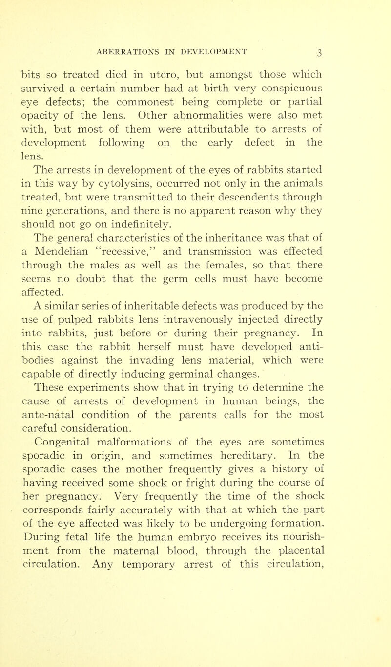 bits so treated died in utero, but amongst those which survived a certain number had at birth very conspicuous eye defects; the commonest being complete or partial opacity of the lens. Other abnormalities were also met with, but most of them were attributable to arrests of development following on the early defect in the lens. The arrests in development of the eyes of rabbits started in this way by cytolysins, occurred not only in the animals treated, but were transmitted to their descendents through nine generations, and there is no apparent reason why they should not go on indefinitely. The general characteristics of the inheritance was that of a Mendelian recessive, and transmission was effected through the males as well as the females, so that there seems no doubt that the germ cells must have become affected. A similar series of inheritable defects was produced by the use of pulped rabbits lens intravenously injected directly into rabbits, just before or during their pregnancy. In this case the rabbit herself must have developed anti- bodies against the invading lens material, which were capable of directly inducing germinal changes. These experiments show that in trying to determine the cause of arrests of development in human beings, the ante-natal condition of the parents calls for the most careful consideration. Congenital malformations of the eyes are sometimes sporadic in origin, and sometimes hereditary. In the sporadic cases the mother frequently gives a history of having received some shock or fright during the course of her pregnancy. Very frequently the time of the shock corresponds fairly accurately with that at which the part of the eye affected was likely to be undergoing formation. During fetal life the human embryo receives its nourish- ment from the maternal blood, through the placental circulation. Any temporary arrest of this circulation,