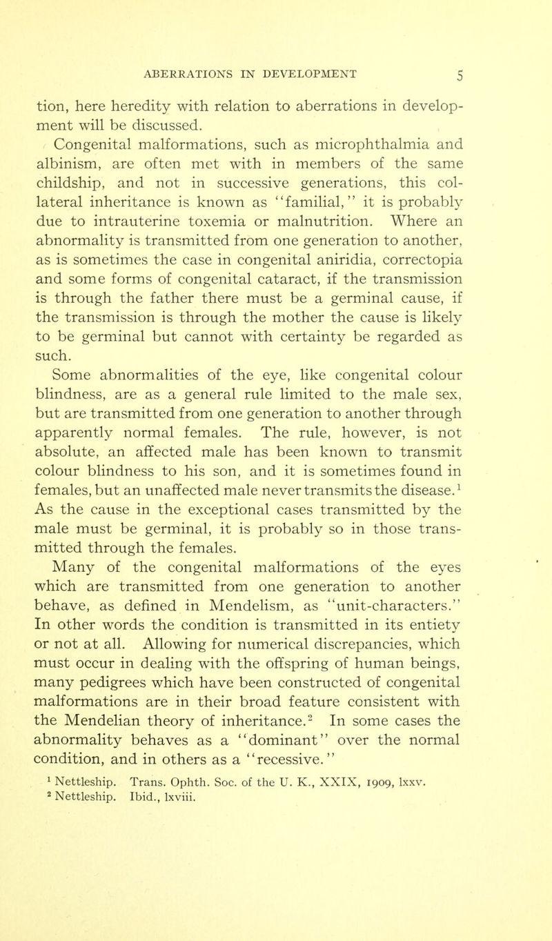 tion, here heredity with relation to aberrations in develop- ment will be discussed. / Congenital malformations, such as microphthalmia and albinism, are often met with in members of the same childship, and not in successive generations, this col- lateral inheritance is known as familial, it is probably due to intrauterine toxemia or malnutrition. Where an abnormality is transmitted from one generation to another, as is sometimes the case in congenital aniridia, correctopia and some forms of congenital cataract, if the transmission is through the father there must be a germinal cause, if the transmission is through the mother the cause is likely to be germinal but cannot with certainty be regarded as such. Some abnormalities of the eye, like congenital colour blindness, are as a general rule limited to the male sex, but are transmitted from one generation to another through apparently normal females. The rule, however, is not absolute, an affected male has been known to transmit colour blindness to his son, and it is sometimes found in females, but an unaffected male never transmits the disease.^ As the cause in the exceptional cases transmitted by the male must be germinal, it is probably so in those trans- mitted through the females. Many of the congenital malformations of the eyes which are transmitted from one generation to another behave, as defined in Mendelism, as unit-characters. In other words the condition is transmitted in its entiety or not at all. Allowing for numerical discrepancies, which must occur in dealing with the offspring of human beings, many pedigrees which have been constructed of congenital malformations are in their broad feature consistent with the Mendelian theory of inheritance.^ In some cases the abnormality behaves as a dominant over the normal condition, and in others as a recessive. 1 Nettleship. Trans. Ophth. Soc. of the U. K., XXIX, 1909, Ixxv. 2 Nettleship. Ibid., Ixviii.