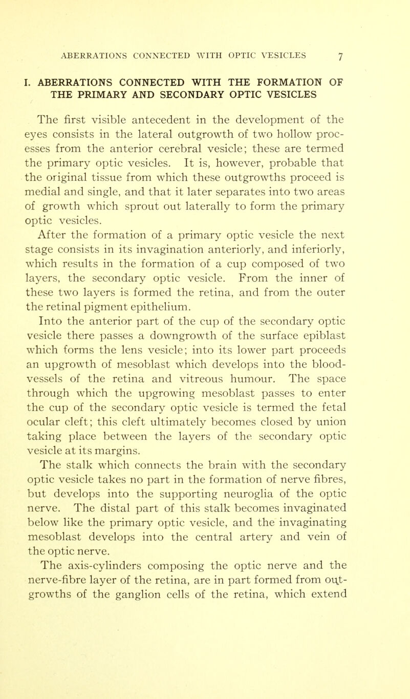 I. ABERRATIONS CONNECTED WITH THE FORMATION OF THE PRIMARY AND SECONDARY OPTIC VESICLES The first visible antecedent in the development of the eyes consists in the lateral outgrowth of two hollow proc- esses from the anterior cerebral vesicle; these are termed the primary optic vesicles. It is, however, probable that the original tissue from which these outgrowths proceed is medial and single, and that it later separates into two areas of growth which sprout out laterally to form the primary optic vesicles. After the formation of a primary optic vesicle the next stage consists in its invagination anteriorly, and interiorly, which results in the formation of a cup composed of two layers, the secondary optic vesicle. From the inner of these two layers is formed the retina, and from the outer the retinal pigment epithelium. Into the anterior part of the cup of the secondary optic vesicle there passes a downgrowth of the surface epiblast which forms the lens vesicle; into its lower part proceeds an upgrowth of mesoblast which develops into the blood- vessels of the retina and vitreous humour. The space through which the upgrowing mesoblast passes to enter the cup of the secondary optic vesicle is termed the fetal ocular cleft; this cleft ultimately becomes closed by union taking place between the layers of the secondary optic vesicle at its margins. The stalk which connects the brain with the secondary optic vesicle takes no part in the formation of nerve fibres, but develops into the supporting neuroglia of the optic nerve. The distal part of this stalk becomes invaginated below like the primary optic vesicle, and the invaginating mesoblast develops into the central artery and vein of the optic nerve. The axis-cylinders composing the optic nerve and the nerve-fibre layer of the retina, are in part formed from oi:^.t- growths of the ganglion cells of the retina, which extend