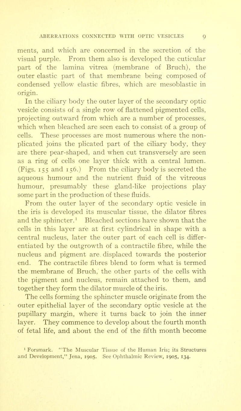merits, and which are concerned in the secretion of the visual purple. From them also is developed the cuticular part of the lamina vitrea (membrane of Bruch), the outer elastic part of that membrane being composed of condensed yellow elastic fibres, which are mesoblastic in origin. In the ciliary body the outer layer of the secondary optic vesicle consists of a single row of flattened pigmented cells, projecting outward from which are a number of processes, which when bleached are seen each to consist of a group of cells. These processes are most numerous w^here the non- plicated joins the plicated part of the ciliary body, they are there pear-shaped, and when cut transversely are seen as a ring of cells one layer thick with a central lumen. (Figs. 155 and 156.) From the ciliary body is secreted the aqueous humour and the nutrient fluid of the vitreous humour, presumably these gland-like projections play some part in the production of these fluids. From the outer layer of the secondary optic vesicle in the iris is developed its muscular tissue, the dilator fibres and the sphincter. ^ Bleached sections have shown that the cells in this layer are at first cylindrical in shape with a central nucleus, later the outer part of each cell is differ- entiated by the outgrowth of a contractile fibre, while the nucleus and pigment are. displaced towards the posterior end. The contractile fibres blend to form what is termed the membrane of Bruch,' the other parts of the cells with the pigment and nucleus, remain attached to them, and together they form the dilator muscle of the iris. The cells forming the sphincter muscle originate from the outer epithelial layer of the secondary optic vesicle at the pupillary margin, where it turns back to join the inner layer. They commence to develop about the fourth month of fetal life, and about the end of the fifth month become ^ Forsmark. The Muscular Tissue of the Human Iris; its Structures and Development, Jena, 1905. See Ophthalmic Review, 1905, 134.