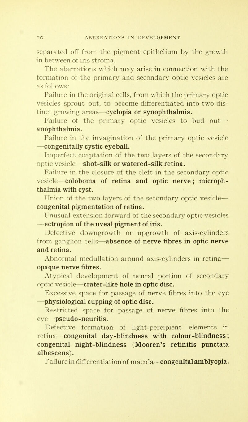 separated off from the pigment epithelium by the growth in between of iris stroma. The aberrations which may arise in connection with the formation of the primary and secondary optic vesicles are as follows: Failure in the original cells, from which the primary optic vesicles sprout out, to become differentiated into two dis- tinct growing areas—cyclopia or synophthalmia. Failure of the primary optic vesicles to bud out—■ anophthalmia. Failure in the invagination of the primary optic vesicle —congenitally cystic eyeball. Imperfect coaptation of the two layers of the secondary optic vesicle—^shot-silk or watered-silk retina. Failure in the closure of the cleft in the secondary optic vesicle—coloboma of retina and optic nerve; microph- thalmia with cyst. Union of the two layers of the secondary optic vesicle—■ congenital pigmentation of retina. Unusual extension forward of the secondary optic vesicles —ectropion of the uveal pigment of iris. Defective downgrowth or upgrowth of- axis-cylinders from ganglion cells—^absence of nerve fibres in optic nerve and retina. Abnormal medullation around axis-cylinders in retina—• opaque nerve fibres. Atypical development of neural portion of secondary optic vesicle—crater-like hole in optic disc. Excessive space for passage of nerve fibres into the eye —physiological cupping of optic disc. Restricted space for passage of nerve fibres into the eye—pseudo-neuritis. Defective formation of light-percipient elements in retina—^congenital day-blindness with colour-blindness; congenital night-blindness (Mooren's retinitis punctata albescens). Failure in differentiation of macula— congenital amblyopia.