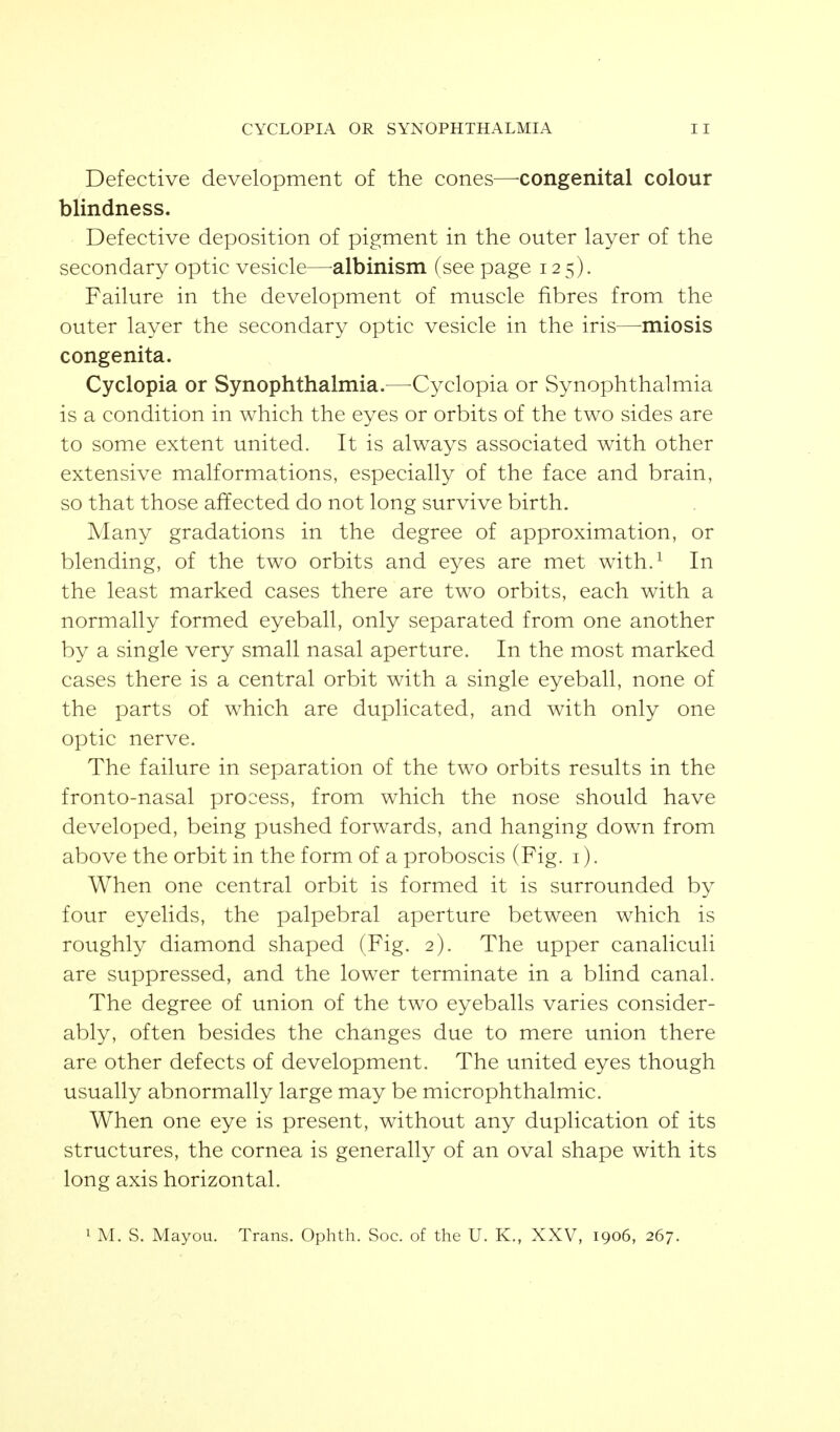 Defective development of the cones^—-congenital colour blindness. Defective deposition of pigment in the outer layer of the secondary optic vesicle—-albinism (see page 125). Failure in the development of muscle fibres from the outer layer the secondary optic vesicle in the iris—-miosis congenita. Cyclopia or Synophthalmia.^—^Cyclopia or Synophthalmia is a condition in which the eyes or orbits of the two sides are to some extent united. It is always associated with other extensive malformations, especially of the face and brain, so that those affected do not long survive birth. Many gradations in the degree of approximation, or blending, of the two orbits and eyes are met with.^ In the least marked cases there are two orbits, each with a normally formed eyeball, only separated from one another by a single very small nasal aperture. In the most marked cases there is a central orbit with a single eyeball, none of the parts of which are duplicated, and with only one optic nerve. The failure in separation of the two orbits results in the fronto-nasal process, from which the nose should have developed, being pushed forwards, and hanging down from above the orbit in the form of a proboscis (Fig. i). When one central orbit is formed it is surrounded by four eyelids, the palpebral aperture between which is roughly diamond shaped (Fig. 2). The upper canaliculi are suppressed, and the lower terminate in a blind canal. The degree of union of the two eyeballs varies consider- ably, often besides the changes due to mere union there are other defects of development. The united eyes though usually abnormally large may be microphthalmic. When one eye is present, without any duplication of its structures, the cornea is generally of an oval shape with its long axis horizontal. 1 M. S. Mayou. Trans. Ophth. Soc. of the U. K., XXV, 1906, 267.