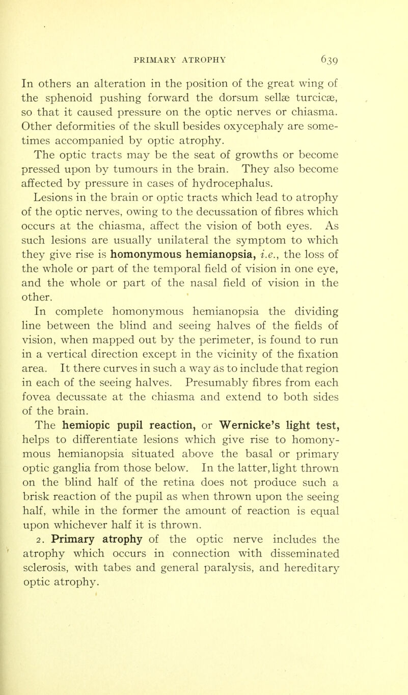 PRIMARY ATROPHY In others an alteration in the position of the great wing of the sphenoid pushing forward the dorsum sellae turcicae, so that it caused pressure on the optic nerves or chiasma. Other deformities of the skull besides oxycephaly are some- times accompanied by optic atrophy. The optic tracts may be the seat of growths or become pressed upon by tumours in the brain. They also become affected by pressure in cases of hydrocephalus. Lesions in the brain or optic tracts which lead to atrophy of the optic nerves, owing to the decussation of fibres which occurs at the chiasma, affect the vision of both eyes. As such lesions are usually unilateral the symptom to which they give rise is homonymous hemianopsia, i.e., the loss of the whole or part of the temporal field of vision in one eye, and the whole or part of the nasal field of vision in the other. In complete homonymous hemianopsia the dividing line between the blind and seeing halves of the fields of vision, when mapped out by the perimeter, is found to run in a vertical direction except in the vicinity of the fixation area. It there curves in such a way as to include that region in each of the seeing halves. Presumably fibres from each fovea decussate at the chiasma and extend to both sides of the brain. The hemiopic pupil reaction, or Wernicke's light test, helps to differentiate lesions which give rise to homony- mous hemianopsia situated above the basal or primary optic ganglia from those below. In the latter, light thrown on the blind half of the retina does not produce such a brisk reaction of the pupil as when thrown upon the seeing half, while in the former the amount of reaction is equal upon whichever half it is thrown. 2. Primary atrophy of the optic nerve includes the atrophy which occurs in connection with disseminated sclerosis, with tabes and general paralysis, and hereditary optic atrophy.