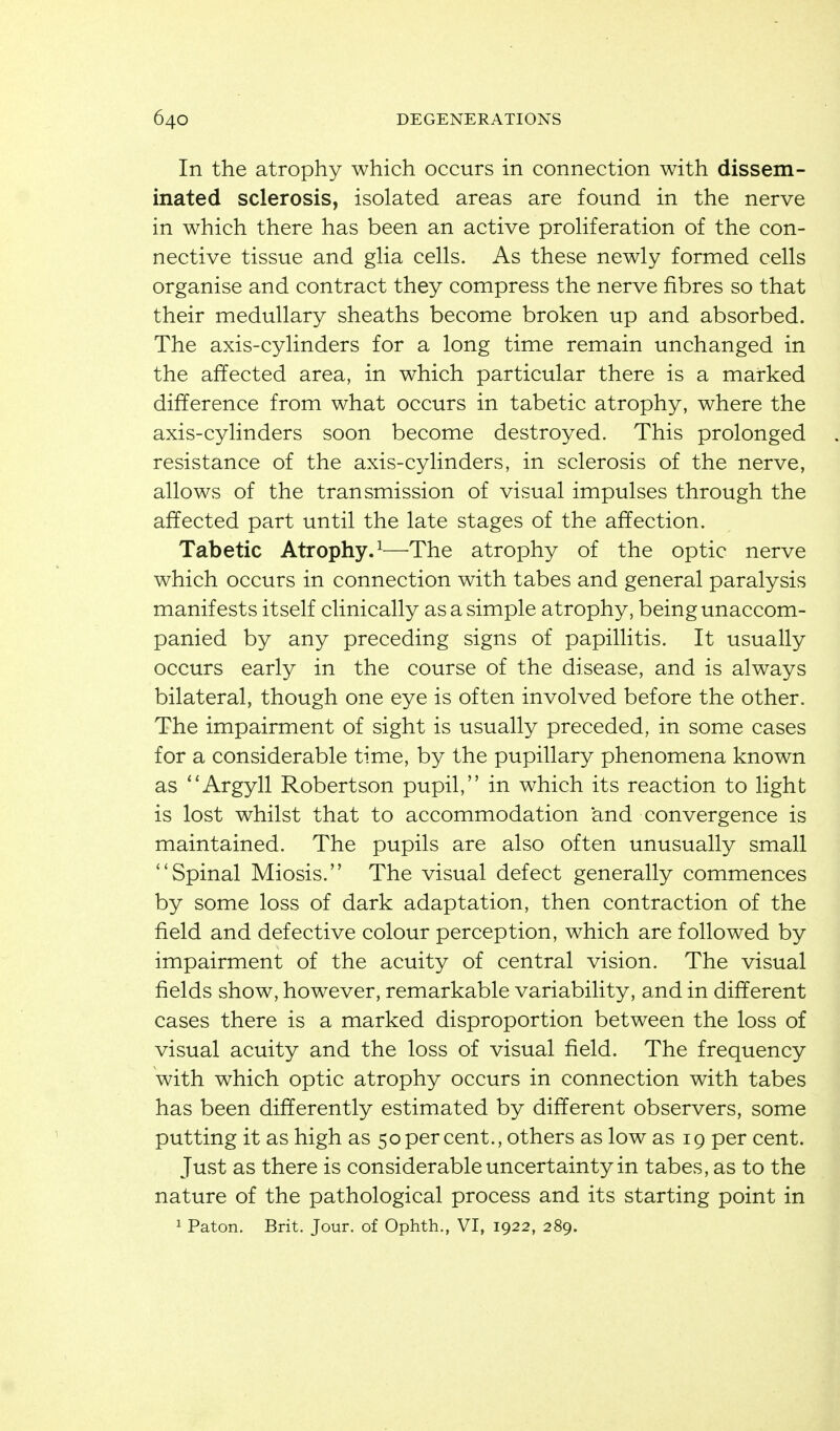 In the atrophy which occurs in connection with dissem- inated sclerosis, isolated areas are found in the nerve in which there has been an active proHferation of the con- nective tissue and gHa cells. As these newly formed cells organise and contract they compress the nerve fibres so that their medullary sheaths become broken up and absorbed. The axis-cylinders for a long time remain unchanged in the affected area, in which particular there is a marked difference from what occurs in tabetic atrophy, where the axis-cylinders soon become destroyed. This prolonged resistance of the axis-cylinders, in sclerosis of the nerve, allows of the transmission of visual impulses through the affected part until the late stages of the affection. Tabetic Atrophy.^—^The atrophy of the optic nerve which occurs in connection with tabes and general paralysis manifests itself clinically as a simple atrophy, being unaccom- panied by any preceding signs of papillitis. It usually occurs early in the course of the disease, and is always bilateral, though one eye is often involved before the other. The impairment of sight is usually preceded, in some cases for a considerable time, by the pupillary phenomena known as ''Argyll Robertson pupil, in which its reaction to light is lost whilst that to accommodation and convergence is maintained. The pupils are also often unusually small Spinal Miosis. The visual defect generally commences by some loss of dark adaptation, then contraction of the field and defective colour perception, which are followed by impairment of the acuity of central vision. The visual fields show, however, remarkable variability, and in different cases there is a marked disproportion between the loss of visual acuity and the loss of visual field. The frequency with which optic atrophy occurs in connection with tabes has been differently estimated by different observers, some putting it as high as 50 per cent., others as low as 19 per cent. Just as there is considerable uncertainty in tabes, as to the nature of the pathological process and its starting point in 1 Paton. Brit. Jour, of Ophth., VI, 1922, 289.