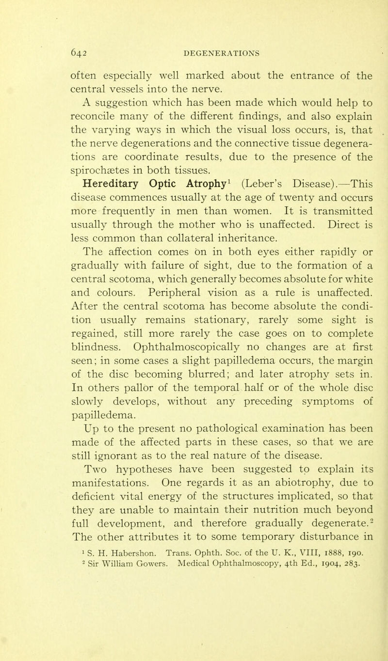 often especially well marked about the entrance of the central vessels into the nerve. A suggestion which has been made which would help to reconcile many of the different findings, and also explain the varying ways in which the visual loss occurs, is, that the nerve degenerations and the connective tissue degenera- tions are coordinate results, due to the presence of the spirochaetes in both tissues. Hereditary Optic Atrophy^ (Leber's Disease).—This disease commences usually at the age of twenty and occurs more frequently in men than women. It is transmitted usually through the mother who is unaffected. Direct is less common than collateral inheritance. The affection comes on in both eyes either rapidly or gradually with failure of sight, due to the formation of a central scotoma, which generally becomes absolute for white and colours. Peripheral vision as a rule is unaffected. After the central scotoma has become absolute the condi- tion usually remains stationary, rarely some sight is regained, still more rarely the case goes on to complete blindness. Ophthalmoscopically no changes are at first seen; in some cases a slight papilledema occurs, the margin of the disc becoming blurred; and later atrophy sets in. In others pallor of the temporal half or of the whole disc slowly develops, without any preceding symptoms of papilledema. Up to the present no pathological examination has been made of the affected parts in these cases, so that we are still ignorant as to the real nature of the disease. Two hypotheses have been suggested to explain its manifestations. One regards it as an abiotrophy, due to deficient vital energy of the structures implicated, so that they are unable to maintain their nutrition much beyond full development, and therefore gradually degenerate.- The other attributes it to some temporary disturbance in 1 S. H. Habershon. Trans. Ophth. Soc. of the U. K., VIII, 1888, 190. 2 Sir William Gowers, Medical Ophthalmoscopy, 4th Ed., 1904, 283.