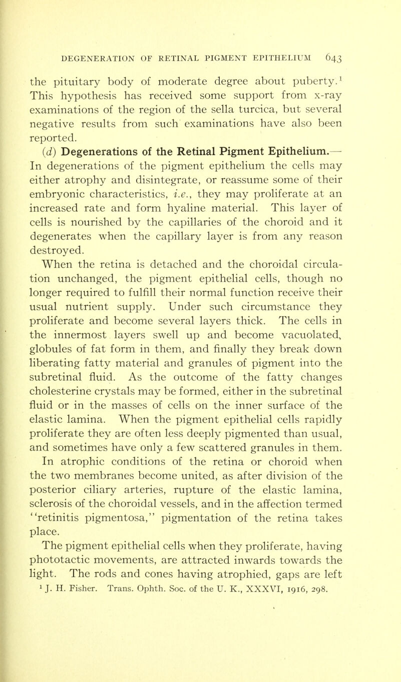 the pituitary body of moderate degree about puberty.^ This hypothesis has received some support from x-ray examinations of the region of the sella turcica, but several negative results from such examinations have also been reported. (d) Degenerations of the Retinal Pigment Epithelium.— In degenerations of the pigment epithelium the cells may either atrophy and disintegrate, or reassume some of their embryonic characteristics, i.e., they may proliferate at an increased rate and form hyaline material. This layer of cells is nourished by the capillaries of the choroid and it degenerates when the capillary layer is from any reason destroyed. When the retina is detached and the choroidal circula- tion unchanged, the pigment epithelial cells, though no longer required to fulfill their normal function receive their usual nutrient supply. Under such circumstance they proliferate and become several layers thick. The cells in the innermost layers swell up and become vacuolated, globules of fat form in them, and finally they break down liberating fatty material and granules of pigment into the subretinal fluid. As the outcome of the fatty changes cholesterine crystals may be formed, either in the subretinal fluid or in the masses of cells on the inner surface of the elastic lamina. When the pigment epithelial cells rapidly proliferate they are often less deeply pigmented than usual, and sometimes have only a few scattered granules in them. In atrophic conditions of the retina or choroid when the two membranes become united, as after division of the posterior ciliary arteries, rupture of the elastic lamina, sclerosis of the choroidal vessels, and in the affection termed retinitis pigmentosa, pigmentation of the retina takes place. The pigment epithelial cells when they proliferate, having phototactic movements, are attracted inwards towards the light. The rods and cones having atrophied, gaps are left