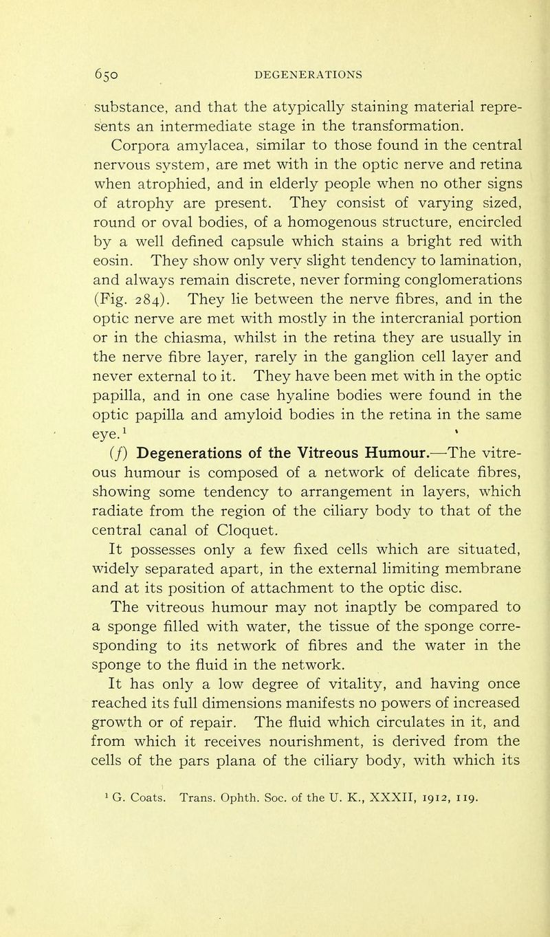 substance, and that the atypically staining material repre- sents an intermediate stage in the transformation. Corpora amylacea, similar to those found in the central nervous system, are met with in the optic nerve and retina when atrophied, and in elderly people when no other signs of atrophy are present. They consist of varying sized, round or oval bodies, of a homogenous structure, encircled by a well defined capsule which stains a bright red with eosin. They show only very slight tendency to lamination, and always remain discrete, never forming conglomerations (Fig. 284). They lie between the nerve fibres, and in the optic nerve are met with mostly in the intercranial portion or in the chiasma, whilst in the retina they are usually in the nerve fibre layer, rarely in the ganglion cell layer and never external to it. They have been met with in the optic papilla, and in one case hyaline bodies were found in the optic papilla and amyloid bodies in the retina in the same eye.^ * (/) Degenerations of the Vitreous Humour.—^The vitre- ous humour is composed of a network of delicate fibres, showing some tendency to arrangement in layers, which radiate from the region of the ciliary body to that of the central canal of Cloquet. It possesses only a few fixed cells which are situated, widely separated apart, in the external limiting membrane and at its position of attachment to the optic disc. The vitreous humour may not inaptly be compared to a sponge filled with water, the tissue of the sponge corre- sponding to its network of fibres and the water in the sponge to the fluid in the network. It has only a low degree of vitality, and having once reached its full dimensions manifests no powers of increased growth or of repair. The fluid which circulates in it, and from which it receives nourishment, is derived from the cells of the pars plana of the ciliary body, with which its 1 G. Coats. Trans. Ophth. Soc. of the U. K., XXXII, 1912, 119.