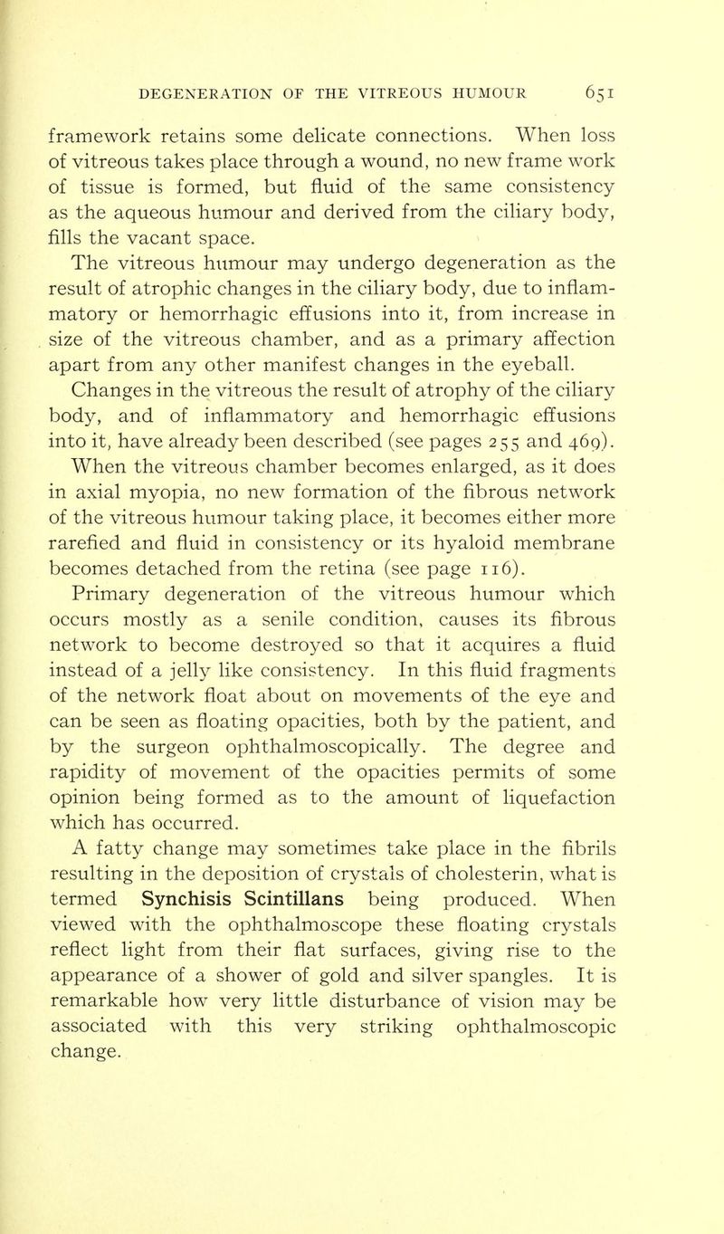 framework retains some delicate connections. When loss of vitreous takes place through a wound, no new frame work of tissue is formed, but fluid of the same consistency as the aqueous humour and derived from the ciliary body, fills the vacant space. The vitreous humour may undergo degeneration as the result of atrophic changes in the ciliary body, due to inflam- matory or hemorrhagic effusions into it, from increase in size of the vitreous chamber, and as a primary affection apart from any other manifest changes in the eyeball. Changes in the vitreous the result of atrophy of the ciliary body, and of inflammatory and hemorrhagic effusions into it, have already been described (see pages 255 and 469). When the vitreous chamber becomes enlarged, as it does in axial myopia, no new formation of the fibrous network of the vitreous humour taking place, it becomes either more rarefied and fiuid in consistency or its hyaloid membrane becomes detached from the retina (see page 116). Primary degeneration of the vitreous humour which occurs mostly as a senile condition, causes its fibrous network to become destroyed so that it acquires a fluid instead of a jelly like consistency. In this fluid fragments of the network float about on movements of the eye and can be seen as floating opacities, both by the patient, and by the surgeon ophthalmoscopically. The degree and rapidity of movement of the opacities permits of some opinion being formed as to the amount of liquefaction which has occurred. A fatty change may sometimes take place in the fibrils resulting in the deposition of crystals of cholesterin, what is termed Synchisis Scintillans being produced. When viewed with the ophthalmoscope these floating crystals reflect light from their flat surfaces, giving rise to the appearance of a shower of gold and silver spangles. It is remarkable how very little disturbance of vision may be associated with this very striking ophthalmoscopic change.