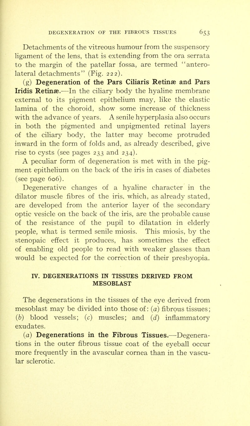Detachments of the vitreous humour from the suspensory hgament of the lens, that is extending from the ora serrata to the margin of the patellar fossa, are termed ''antero- lateral detachments (Fig. 222). (g) Degeneration of the Pars Ciliaris Retinae and Pars Iridis Retinae,—In the ciliary body the hyaline membrane external to its pigment epithelium may, like the elastic lamina of the choroid, show some increase of thickness with the advance of years. A senile hyperplasia also occurs in both the pigmented and unpigmented retinal layers of the ciliary body, the latter may become protruded inward in the form of folds and, as already described, give rise to cysts (see pages 233 and 234). A peculiar form of degeneration is met with in the pig- ment epithelium on the back of the iris in cases of diabetes (see page 606). Degenerative changes of a hyaline character in the dilator muscle fibres of the iris, which, as already stated, are developed from the anterior layer of the secondary optic vesicle on the back of the iris, are the probable cause of the resistance of the pupil to dilatation in elderly people, what is termed senile miosis. This miosis, by the stenopaic effect it produces, has sometimes the effect of enabling old people to read with weaker glasses than would be expected for the correction of their presbyopia. IV. DEGENERATIONS IN TISSUES DERIVED FROM MESOBLAST The degenerations in the tissues of the eye derived from mesoblast may be divided into those of: (a) fibrous tissues; (6) blood vessels; (c) muscles; and (d) inflammatory exudates. (a) Degenerations in the Fibrous Tissues.—Degenera- tions in the outer fibrous tissue coat of the eyeball occur more frequently in the avascular cornea than in the vascu- lar sclerotic.