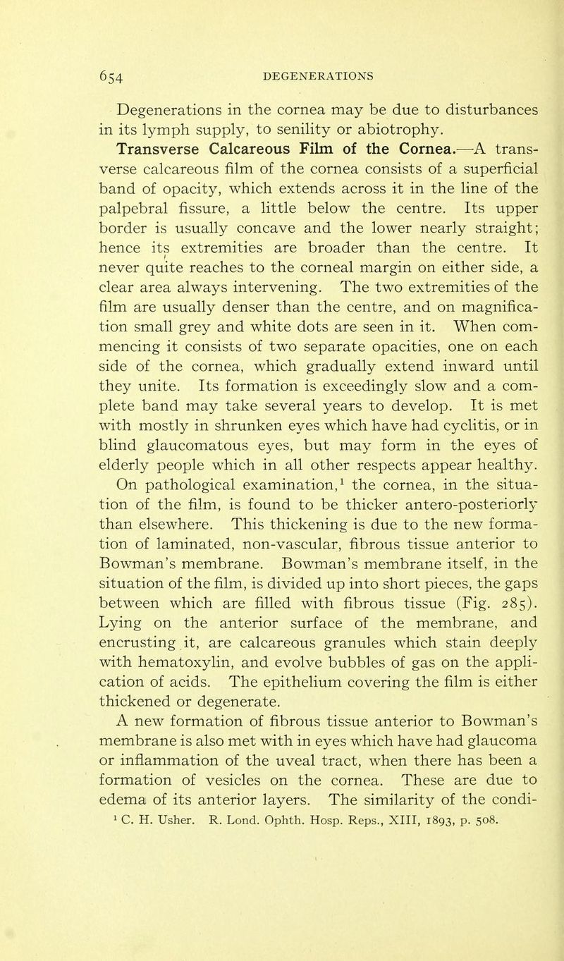 Degenerations in the cornea may be due to disturbances in its lymph supply, to senility or abiotrophy. Transverse Calcareous Film of the Cornea.—trans- verse calcareous film of the cornea consists of a superficial band of opacity, which extends across it in the line of the palpebral fissure, a little below the centre. Its upper border is usually concave and the lower nearly straight; hence its extremities are broader than the centre. It never quite reaches to the corneal margin on either side, a clear area always intervening. The two extremities of the film are usually denser than the centre, and on magnifica- tion small grey and white dots are seen in it. When com- mencing it consists of two separate opacities, one on each side of the cornea, which gradually extend inward until they unite. Its formation is exceedingly slow and a com- plete band may take several years to develop. It is met with mostly in shrunken eyes which have had cyclitis, or in blind glaucomatous eyes, but may form in the eyes of elderly people which in all other respects appear healthy. On pathological examination,^ the cornea, in the situa- tion of the film, is found to be thicker antero-posteriorly than elsewhere. This thickening is due to the new forma- tion of laminated, non-vascular, fibrous tissue anterior to Bowman's membrane. Bowman's membrane itself, in the situation of the film, is divided up into short pieces, the gaps between which are filled with fibrous tissue (Fig. 285). Lying on the anterior surface of the membrane, and encrusting it, are calcareous granules which stain deeply with hematoxylin, and evolve bubbles of gas on the appli- cation of acids. The epithelium covering the film is either thickened or degenerate. A new formation of fibrous tissue anterior to Bowman's membrane is also met with in eyes which have had glaucoma or inflammation of the uveal tract, when there has been a formation of vesicles on the cornea. These are due to edema of its anterior layers. The similarity of the condi- 1 C. H. Usher. R. Lond. Ophth. Hosp. Reps., XIII, 1893, p. 508.