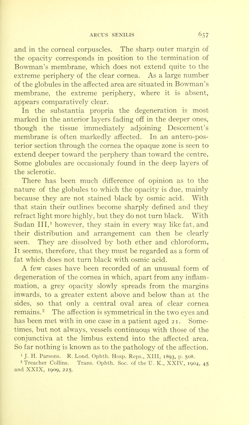 ARCUS SENILIS and in the corneal corpuscles. The sharp outer margin of the opacity corresponds in position to the termination of Bowman's membrane, which does not extend quite to the extreme periphery of the clear cornea. As a large number of the globules in the affected area are situated in Bowman's membrane, the extreme periphery, where it is absent, appears comparatively clear. In the substantia propria the degeneration is most marked in the anterior layers fading off in the deeper ones, though the tissue immediately adjoining Descement's membrane is often markedly affected. In an antero-pos- terior section through the cornea the opaque zone is seen to extend deeper toward the perphery than toward the centre. Some globules are occasionaly found in the deep layers of the sclerotic. There has been much difference of opinion as to the nature of the globules to which the opacity is due, mainly because they are not stained black by osmic acid. With that stain their outlines become sharply defined and they refract light more highly, but they do not turn black. With Sudan III,^ however, they stain in every way like fat, and their distribution and arrangement can then be clearly seen. They are dissolved by both ether and chloroform. It seems, therefore, that they must be regarded as a form of fat which does not turn black with osmic acid. A few cases have been recorded of an unusual form of degeneration of the cornea in which, apart from any inflam- mation, a grey opacity slowly spreads from the margins inwards, to a greater extent above and below than at the sides, so that only a central oval area of clear cornea remains.^ The affection is symmetrical in the two eyes and has been met with in one case in a patient aged 21. Some- times, but not always, vessels continuous with those of the conjunctiva at the limbus extend into the affected area. So far nothing is known as to the pathology of the affection. 1 J. H. Parsons. R. Lond. Ophth. Hosp. Reps., XIII, 1893, p. 508. 2 Treacher Collins. Trans. Ophth. Soc. of the U. K., XXIV, 1904, 45 and XXIX, 1909, 225.