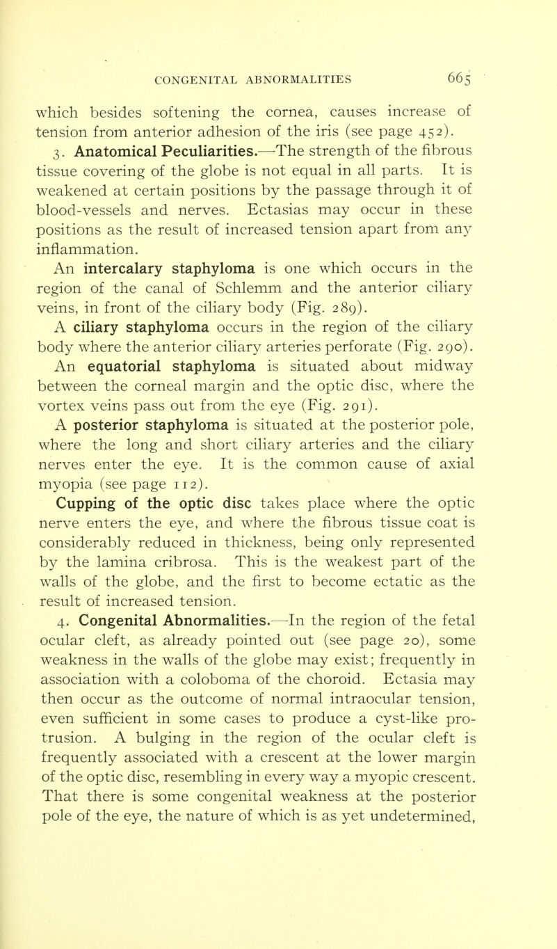 which besides softening the cornea, causes increase of tension from anterior adhesion of the iris (see page 452). 3. Anatomical Peculiarities.—The strength of the fibrous tissue covering of the globe is not equal in all parts. It is weakened at certain positions by the passage through it of blood-vessels and nerves. Ectasias may occur in these positions as the result of increased tension apart from any inflammation. An intercalary staphyloma is one which occurs in the region of the canal of Schlemm and the anterior ciliary veins, in front of the ciliary body (Fig. 289). A ciliary staphyloma occurs in the region of the ciliary body where the anterior ciliary arteries perforate (Fig. 290). An equatorial staphyloma is situated about midway between the corneal margin and the optic disc, where the vortex veins pass out from the eye (Fig. 291). A posterior staphyloma is situated at the posterior pole, where the long and short ciliary arteries and the ciliary nerves enter the eye. It is the common cause of axial myopia (see page 112). Cupping of the optic disc takes place where the optic nerve enters the eye, and where the fibrous tissue coat is considerably reduced in thickness, being only represented by the lamina cribrosa. This is the weakest part of the walls of the globe, and the first to become ectatic as the result of increased tension. 4. Congenital Abnormalities.—-In the region of the fetal ocular cleft, as already pointed out (see page 20), some weakness in the walls of the globe may exist; frequently in association with a coloboma of the choroid. Ectasia may then occur as the outcome of normal intraocular tension, even sufficient in some cases to produce a cyst-like pro- trusion. A bulging in the region of the ocular cleft is frequently associated with a crescent at the lower margin of the optic disc, resembling in every way a myopic crescent. That there is some congenital weakness at the posterior pole of the eye, the nature of which is as yet undetermined,