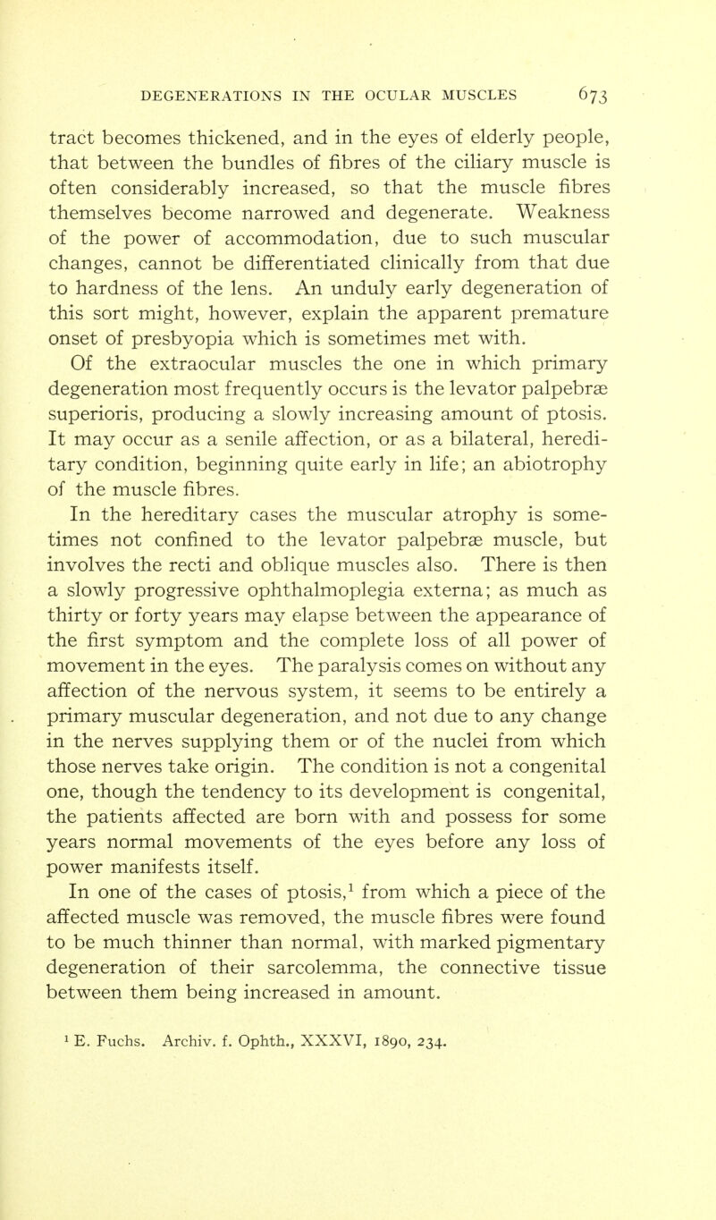 tract becomes thickened, and in the eyes of elderly people, that between the bundles of fibres of the ciliary muscle is often considerably increased, so that the muscle fibres themselves become narrowed and degenerate. Weakness of the power of accommodation, due to such muscular changes, cannot be differentiated clinically from that due to hardness of the lens. An unduly early degeneration of this sort might, however, explain the apparent premature onset of presbyopia which is sometimes met with. Of the extraocular muscles the one in which primary degeneration most frequently occurs is the levator palpebree superioris, producing a slowly increasing amount of ptosis. It may occur as a senile affection, or as a bilateral, heredi- tary condition, beginning quite early in life; an abiotrophy of the muscle fibres. In the hereditary cases the muscular atrophy is some- times not confined to the levator palpebrag muscle, but involves the recti and oblique muscles also. There is then a slowly progressive ophthalmoplegia externa; as much as thirty or forty years may elapse between the appearance of the first symptom and the complete loss of all power of movement in the eyes. The paralysis comes on without any affection of the nervous system, it seems to be entirely a primary muscular degeneration, and not due to any change in the nerves supplying them or of the nuclei from which those nerves take origin. The condition is not a congenital one, though the tendency to its development is congenital, the patients affected are born with and possess for some years normal movements of the eyes before any loss of power manifests itself. In one of the cases of ptosis,^ from which a piece of the affected muscle was removed, the muscle fibres were found to be much thinner than normal, with marked pigmentary degeneration of their sarcolemma, the connective tissue between them being increased in amount.