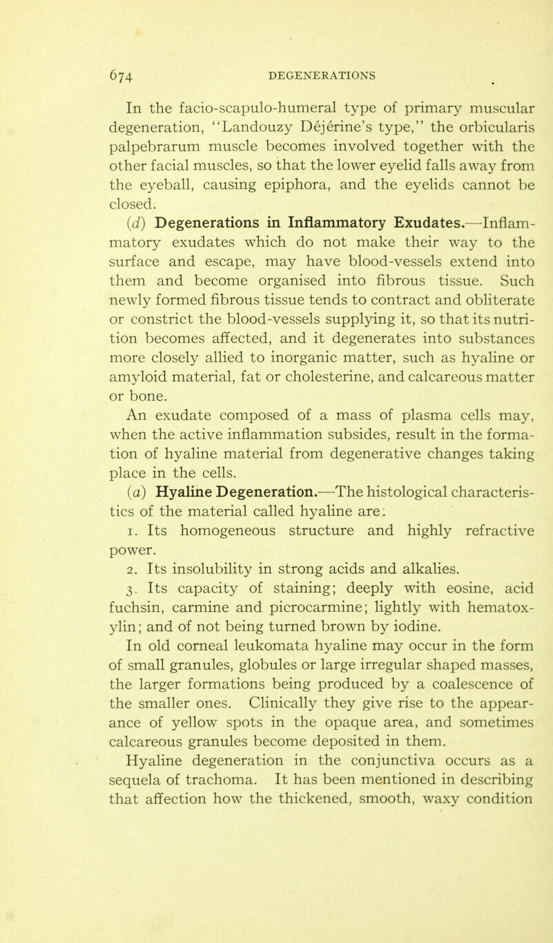 In the facio-scapulo-humeral type of primary muscular degeneration, Landouzy Dejerine's type, the orbicularis palpebrarum muscle becomes involved together with the other facial muscles, so that the lower eyelid falls away from the eyeball, causing epiphora, and the eyelids cannot be closed. (d) Degenerations in Inflammatory Exudates.—^Inflam- matory exudates which do not make their way to the surface and escape, may have blood-vessels extend into them and become organised into fibrous tissue. Such newly formed fibrous tissue tends to contract and obliterate or constrict the blood-vessels supplying it, so that its nutri- tion becomes affected, and it degenerates into substances more closely allied to inorganic matter, such as hyaline or amyloid material, fat or cholesterine, and calcareous matter or bone. An exudate composed of a mass of plasma cells may, when the active inflammation subsides, result in the forma- tion of hyaline material from degenerative changes taking place in the cells. (a) Hyaline Degeneration.—The histological characteris- tics of the material called hyaline are: 1. Its homogeneous structure and highly refractive power. 2. Its insolubility in strong acids and alkalies. 3. Its capacity of staining; deeply with eosine, acid fuchsin, carmine and picrocarmine; lightly with hematox- ylin ; and of not being turned brown by iodine. In old corneal leukomata hyaline may occur in the form of small granules, globules or large irregular shaped masses, the larger formations being produced by a coalescence of the smaller ones. Clinically they give rise to the appear- ance of yellow spots in the opaque area, and sometimes calcareous granules become deposited in them. Hyaline degeneration in the conjunctiva occurs as a sequela of trachoma. It has been mentioned in describing that affection how the thickened, smooth, waxy condition
