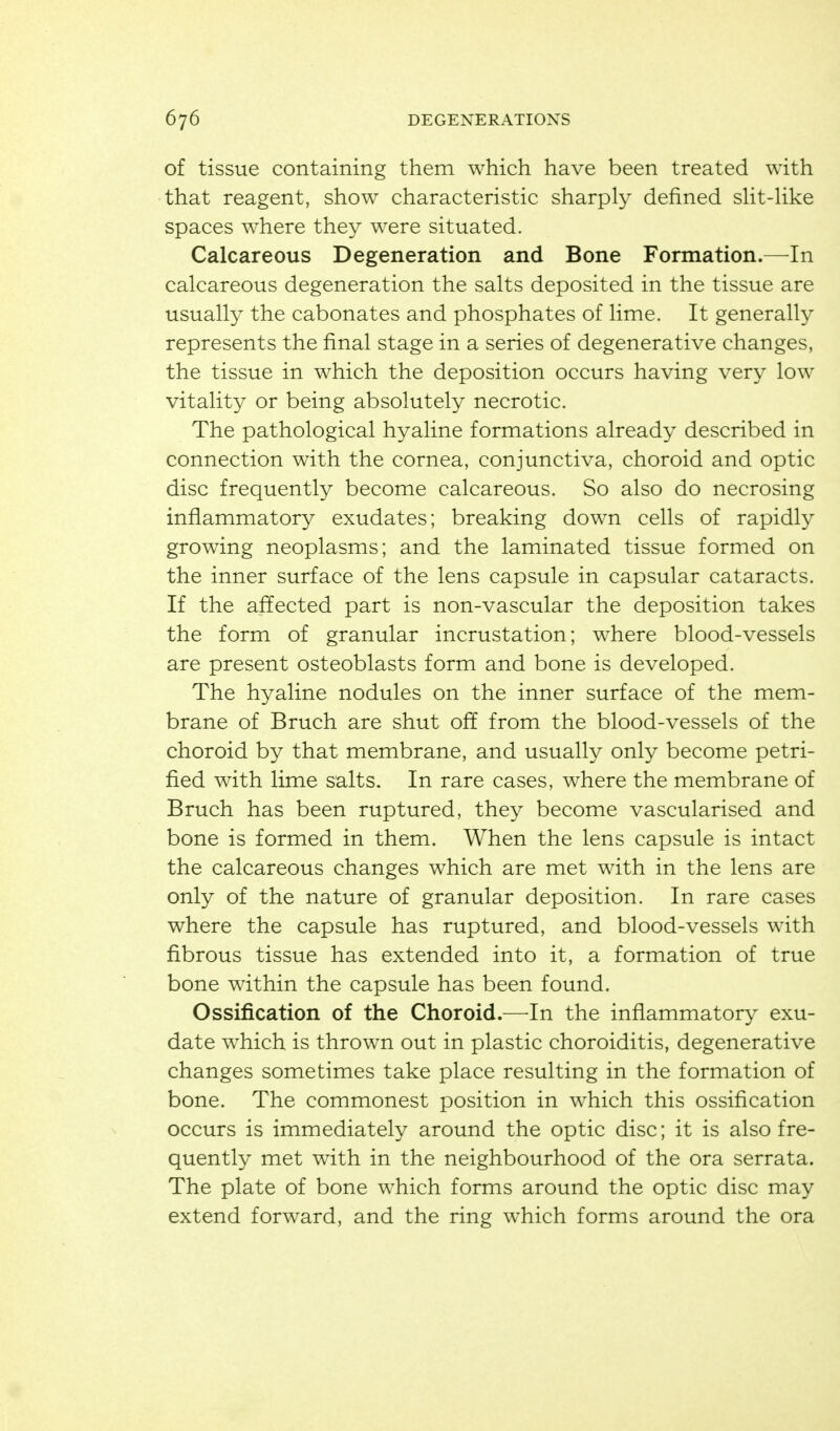 of tissue containing them which have been treated with that reagent, show characteristic sharply defined sHt-Hke spaces where they were situated. Calcareous Degeneration and Bone Formation.—In calcareous degeneration the salts deposited in the tissue are usually the cabonates and phosphates of lime. It generally represents the final stage in a series of degenerative changes, the tissue in which the deposition occurs having very low vitality or being absolutely necrotic. The pathological hyaline formations already described in connection with the cornea, conjunctiva, choroid and optic disc frequently become calcareous. So also do necrosing infiammatory exudates; breaking down cells of rapidly growing neoplasms; and the laminated tissue formed on the inner surface of the lens capsule in capsular cataracts. If the affected part is non-vascular the deposition takes the form of granular incrustation; where blood-vessels are present osteoblasts form and bone is developed. The hyaline nodules on the inner surface of the mem- brane of Bruch are shut off from the blood-vessels of the choroid by that membrane, and usually only become petri- fied with lime salts. In rare cases, where the membrane of Bruch has been ruptured, they become vascularised and bone is formed in them. When the lens capsule is intact the calcareous changes which are met with in the lens are only of the nature of granular deposition. In rare cases where the capsule has ruptured, and blood-vessels with fibrous tissue has extended into it, a formation of true bone within the capsule has been found. Ossification of the Choroid.—^In the inflammatory exu- date which is thrown out in plastic choroiditis, degenerative changes sometimes take place resulting in the formation of bone. The commonest position in which this ossification occurs is immediately around the optic disc; it is also fre- quently met with in the neighbourhood of the ora serrata. The plate of bone which forms around the optic disc may extend forward, and the ring which forms around the ora