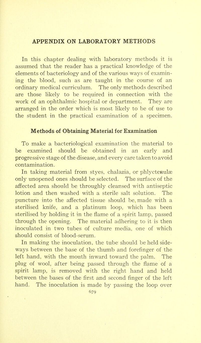 APPENDIX ON LABORATORY METHODS In this chapter deahng with laboratory methods it is assumed that the reader has a practical knowledge of the elements of bacteriology and of the various ways of examin- ing the blood, such as are taught in the course of an ordinary medical curriculum. The only methods described are those likely to be required in connection with the work of an ophthalmic hospital or department. They are arranged in the order which is most likely to be of use to the student in the practical examination of a specimen. Methods of Obtaining Material for Examination To make a bacteriological examination the material to be examined should be obtained in an early and progressive stage of the disease, and every care taken to avoid contamination. In taking material from styes, chalazia, or phlyctenulae only unopened ones should be selected. The surface of the affected area should be throughly cleansed with antiseptic lotion and then washed with a sterile salt solution. The puncture into the affected tissue should be, made with a sterilised knife, and a platinum loop, which has been sterilised by holding it in the flame of a spirit lamp, passed through the opening. The material adhering to it is then inoculated in two tubes of culture media, one of which should consist of blood-serum. In making the inoculation, the tube should beheld side- ways between the base of the thumb and forefinger of the left hand, with the mouth inward toward the palm. The plug of wool, after being passed through the flame of a spirit lamp, is removed with the right hand and held between the bases of the first and second finger of the left hand. The inoculation is made by passing the loop over