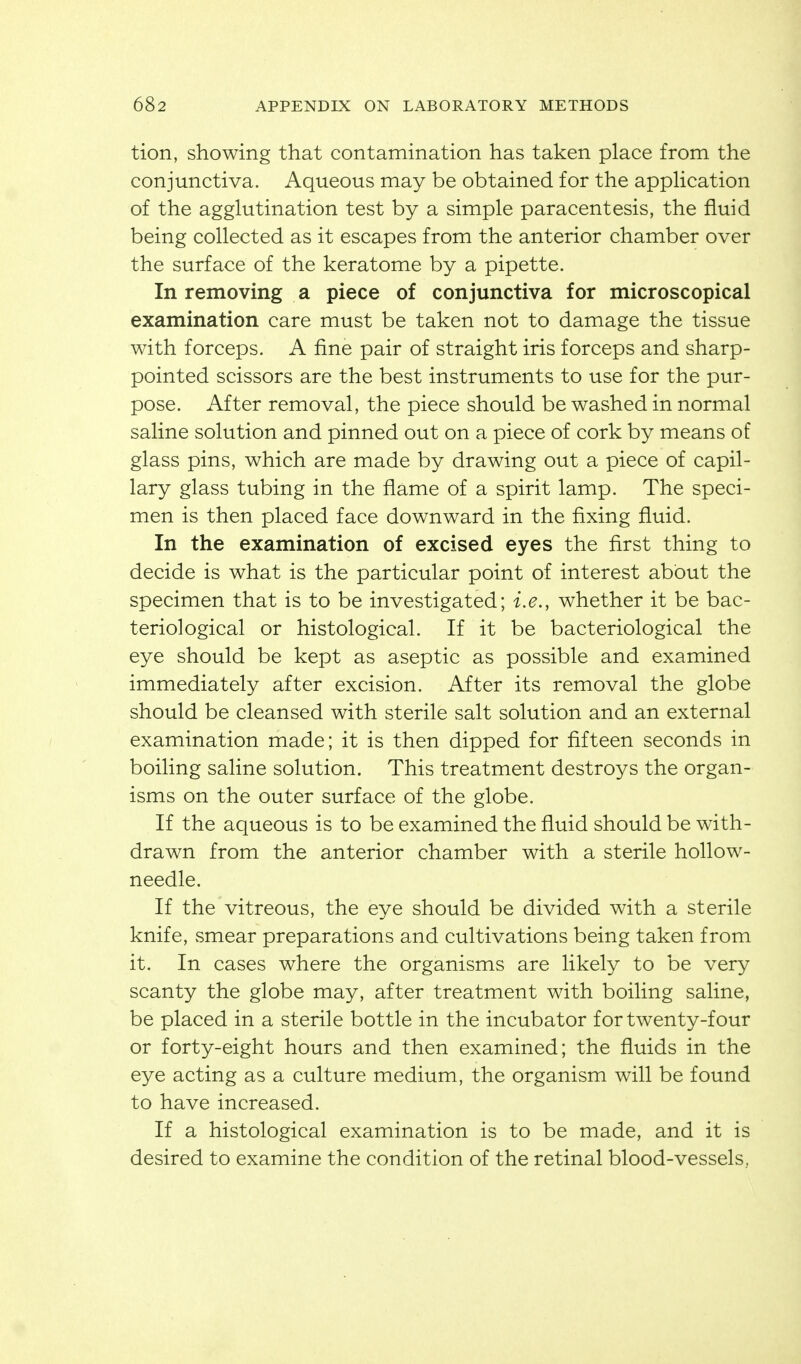 tion, showing that contamination has taken place from the conjunctiva. Aqueous may be obtained for the appHcation of the agglutination test by a simple paracentesis, the fluid being collected as it escapes from the anterior chamber over the surface of the keratome by a pipette. In removing a piece of conjunctiva for microscopical examination care must be taken not to damage the tissue with forceps. A fine pair of straight iris forceps and sharp- pointed scissors are the best instruments to use for the pur- pose. After removal, the piece should be washed in normal saline solution and pinned out on a piece of cork by means of glass pins, which are made by drawing out a piece of capil- lary glass tubing in the flame of a spirit lamp. The speci- men is then placed face downward in the fixing fluid. In the examination of excised eyes the first thing to decide is what is the particular point of interest about the specimen that is to be investigated; i.e., whether it be bac- teriological or histological. If it be bacteriological the eye should be kept as aseptic as possible and examined immediately after excision. After its removal the globe should be cleansed with sterile salt solution and an external examination made; it is then dipped for fifteen seconds in boiling saline solution. This treatment destroys the organ- isms on the outer surface of the globe. If the aqueous is to be examined the fluid should be with- drawn from the anterior chamber with a sterile hollow- needle. If the vitreous, the eye should be divided with a sterile knife, smear preparations and cultivations being taken from it. In cases where the organisms are likely to be very scanty the globe may, after treatment with boiling saline, be placed in a sterile bottle in the incubator for twenty-four or forty-eight hours and then examined; the fluids in the eye acting as a culture medium, the organism will be found to have increased. If a histological examination is to be made, and it is desired to examine the condition of the retinal blood-vessels,.