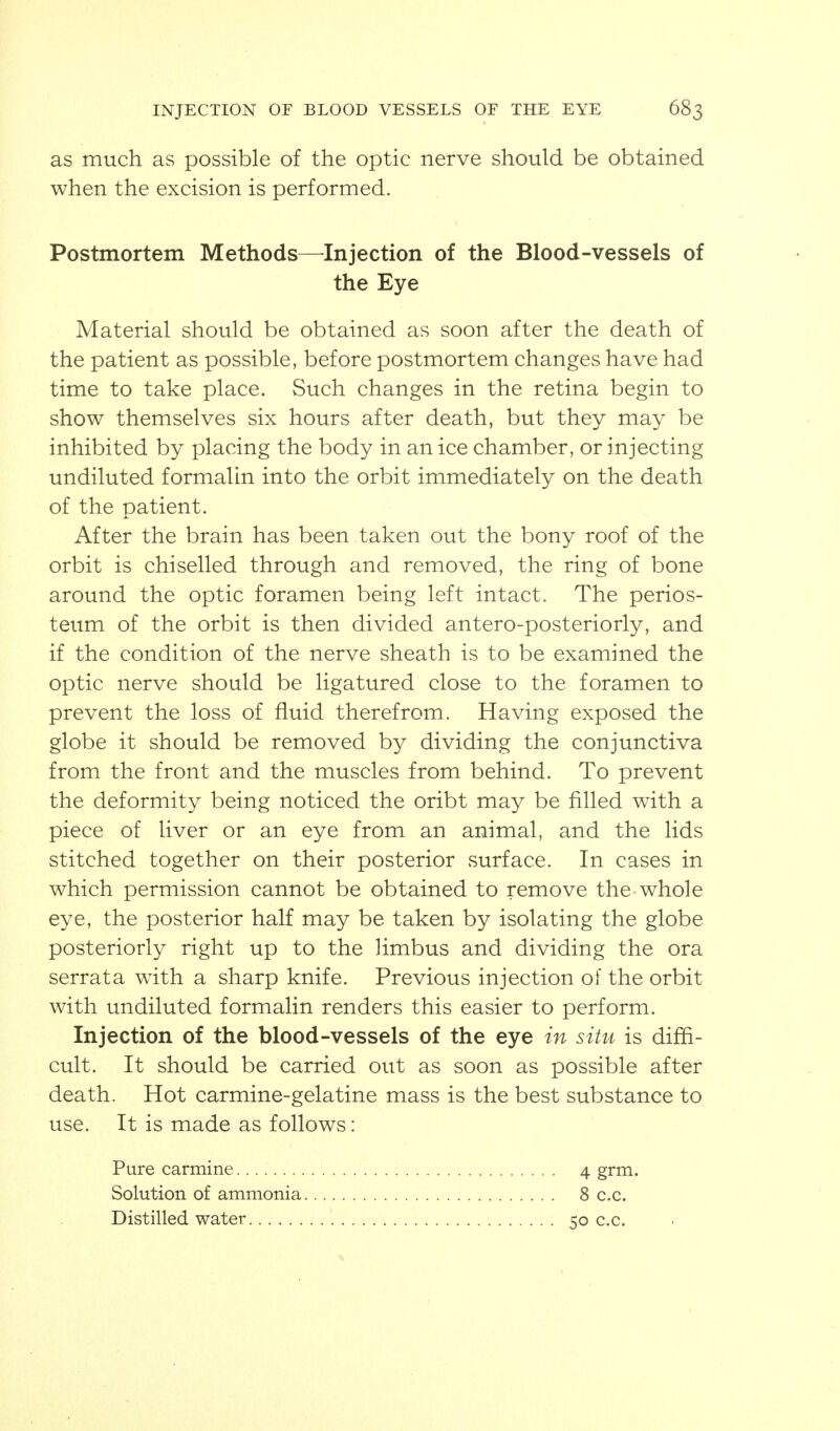 as much as possible of the optic nerve should be obtained when the excision is performed. Postmortem Methods—^Injection of the Blood-vessels of the Eye Material should be obtained as soon after the death of the patient as possible, before postmortem changes have had time to take place. Such changes in the retina begin to show themselves six hours after death, but they may be inhibited by placing the body in an ice chamber, or injecting undiluted formalin into the orbit immediately on the death of the patient. After the brain has been taken out the bony roof of the orbit is chiselled through and removed, the ring of bone around the optic foramen being left intact. The perios- teum of the orbit is then divided antero-posteriorly, and if the condition of the nerve sheath is to be examined the optic nerve should be ligatured close to the foramen to prevent the loss of fluid therefrom. Having exposed the globe it should be removed by dividing the conjunctiva from the front and the muscles from behind. To prevent the deformity being noticed the oribt may be filled with a piece of liver or an eye from an animal, and the lids stitched together on their posterior surface. In cases in which permission cannot be obtained to remove the whole eye, the posterior half may be taken by isolating the globe posteriorly right up to the Hmbus and dividing the ora serrata with a sharp knife. Previous injection of the orbit with undiluted formalin renders this easier to perform. Injection of the blood-vessels of the eye in situ is diffi- cult. It should be carried out as soon as possible after death. Hot carmine-gelatine mass is the best substance to use. It is made as follows: Pure carmine Solution of ammonia Distilled water 4 girn. 8 c.c. 50 c.c.