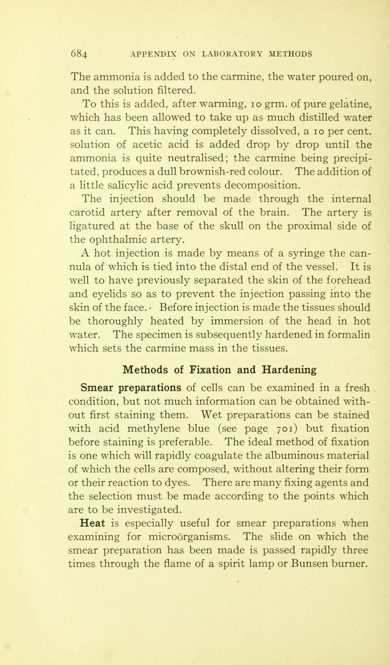The ammonia is added to the carmine, the water poured on, and the solution filtered. To this is added, after warming, lo grm. of pure gelatine, which has been allowed to take up as much distilled water as it can. This having completely dissolved, a lo per cent, solution of acetic acid is added drop by drop until the ammonia is quite neutralised; the carmine being precipi- tated, produces a dull brownish-red colour. The addition of a little salicylic acid prevents decomposition. The injection should be made through the internal carotid artery after removal of the brain. The artery is ligatured at the base of the skull on the proximal side of the ophthalmic artery. A hot injection is made by means of a syringe the can- nula of which is tied into the distal end of the vessel. It is well to have previously separated the skin of the forehead and eyelids so as to prevent the injection passing into the skin of the face. - Before injection is made the tissues should be thoroughly heated by immersion of the head in hot water. The specimen is subsequently hardened in formalin which sets the carmine mass in the tissues. Methods of Fixation and Hardening Smear preparations of cells can be examined in a fresh condition, but not much information can be obtained with- out first staining them. Wet preparations can be stained with acid methylene blue (see page 701) but fixation before staining is preferable. The ideal method of fixation is one which will rapidly coagulate the albuminous material of which the cells are composed, without altering their form or their reaction to dyes. There are many fixing agents and the selection must be made according to the points which are to be investigated. Heat is especially useful for smear preparations when examining for microorganisms. The slide on which the smear preparation has been made is passed rapidly three times through the flame of a spirit lamp or Bunsen burner.