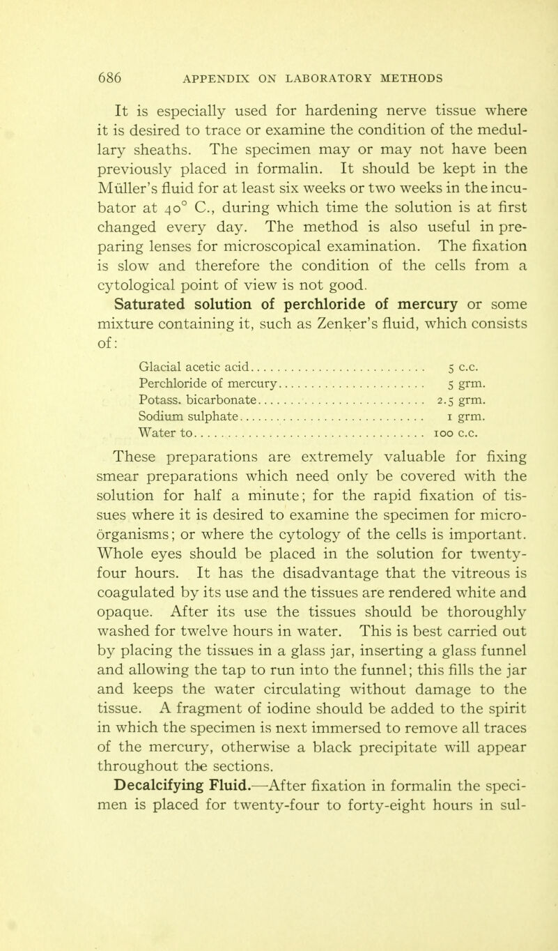 It is especially used for hardening nerve tissue where it is desired to trace or examine the condition of the medul- lary sheaths. The specimen may or may not have been previously placed in formalin. It should be kept in the Miiller's fluid for at least six weeks or two weeks in the incu- bator at 40° C, during which time the solution is at first changed every day. The method is also useful in pre- paring lenses for microscopical examination. The fixation is slow and therefore the condition of the cells from a cytological point of view is not good. Saturated solution of perchloride of mercury or some mixture containing it, such as Zenker's fluid, which consists of: Glacial acetic acid 5c.c. Perchloride of mercury 5 grm. Potass, bicarbonate 2.5 grm. Sodium sulphate i grm. Water to 100 c.c. These preparations are extremely valuable for fixing smear preparations which need only be covered with the solution for half a minute; for the rapid fixation of tis- sues where it is desired to examine the specimen for micro- organisms; or where the cytology of the cells is important. Whole eyes should be placed in the solution for twenty- four hours. It has the disadvantage that the vitreous is coagulated by its use and the tissues are rendered white and opaque. After its use the tissues should be thoroughly washed for twelve hours in water. This is best carried out by placing the tissues in a glass jar, inserting a glass funnel and allowing the tap to run into the funnel; this fills the jar and keeps the water circulating without damage to the tissue. A fragment of iodine should be added to the spirit in which the specimen is next immersed to remove all traces of the mercury, otherwise a black precipitate will appear throughout the sections. Decalcifying Fluid.—^After fixation in formalin the speci- men is placed for twenty-four to forty-eight hours in sul-