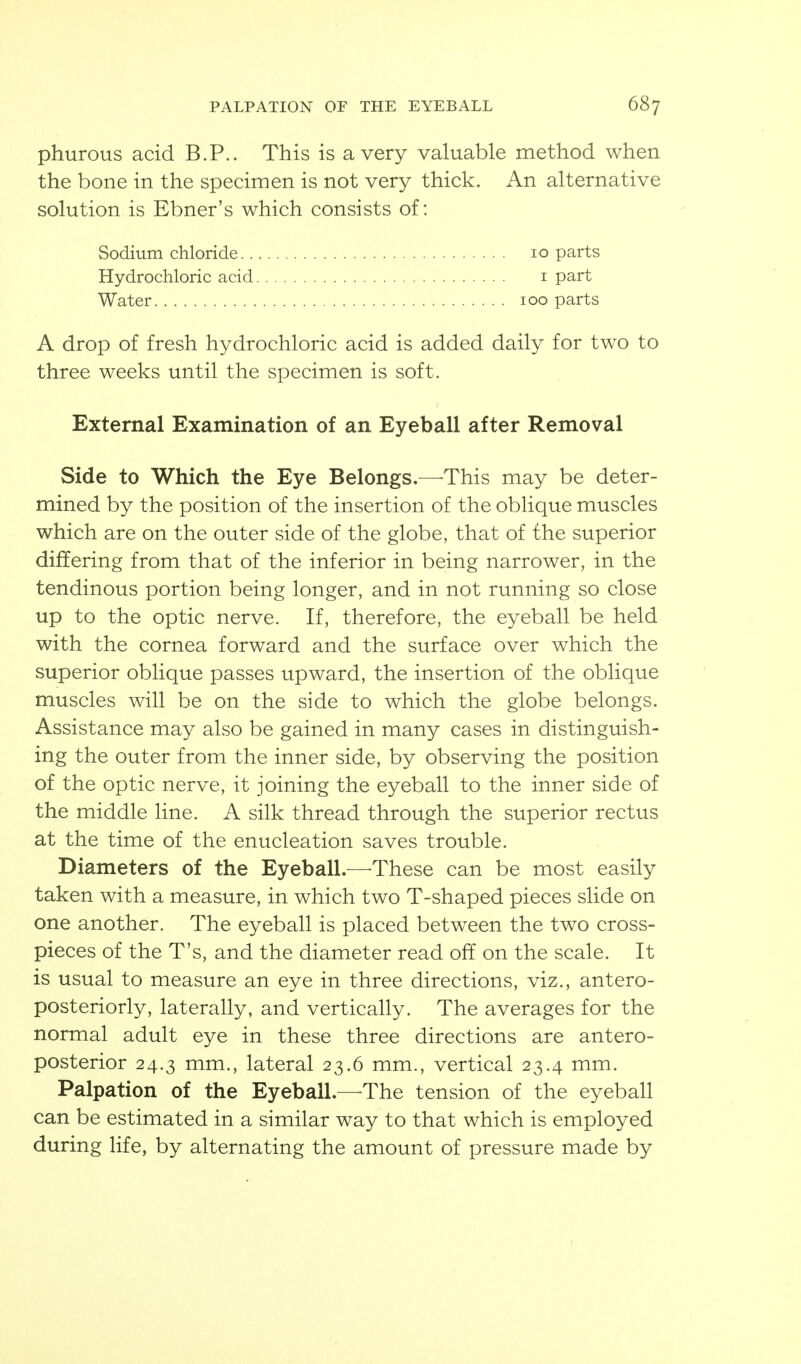 phurous acid B.P.. This is a very valuable method when the bone in the specimen is not very thick. An alternative solution is Ebner's which consists of: A drop of fresh hydrochloric acid is added daily for two to three weeks until the specimen is soft. External Examination of an Eyeball after Removal Side to Which the Eye Belongs.—^This may be deter- mined by the position of the insertion of the oblique muscles which are on the outer side of the globe, that of the superior differing from that of the inferior in being narrower, in the tendinous portion being longer, and in not running so close up to the optic nerve. If, therefore, the eyeball be held with the cornea forward and the surface over which the superior oblique passes upward, the insertion of the oblique muscles will be on the side to which the globe belongs. Assistance may also be gained in many cases in distinguish- ing the outer from the inner side, by observing the position of the optic nerve, it joining the eyeball to the inner side of the middle line. A silk thread through the superior rectus at the time of the enucleation saves trouble. Diameters of the Eyeball.—^These can be most easily taken with a measure, in which two T-shaped pieces slide on one another. The eyeball is placed between the two cross- pieces of the T's, and the diameter read off on the scale. It is usual to measure an eye in three directions, viz., antero- posteriorly, laterally, and vertically. The averages for the normal adult eye in these three directions are antero- posterior 24.3 mm., lateral 23.6 mm., vertical 23.4 mm. Palpation of the Eyeball.—The tension of the eyeball can be estimated in a similar way to that which is employed during life, by alternating the amount of pressure made by Sodium chloride.. Hydrochloric acid 10 parts I part