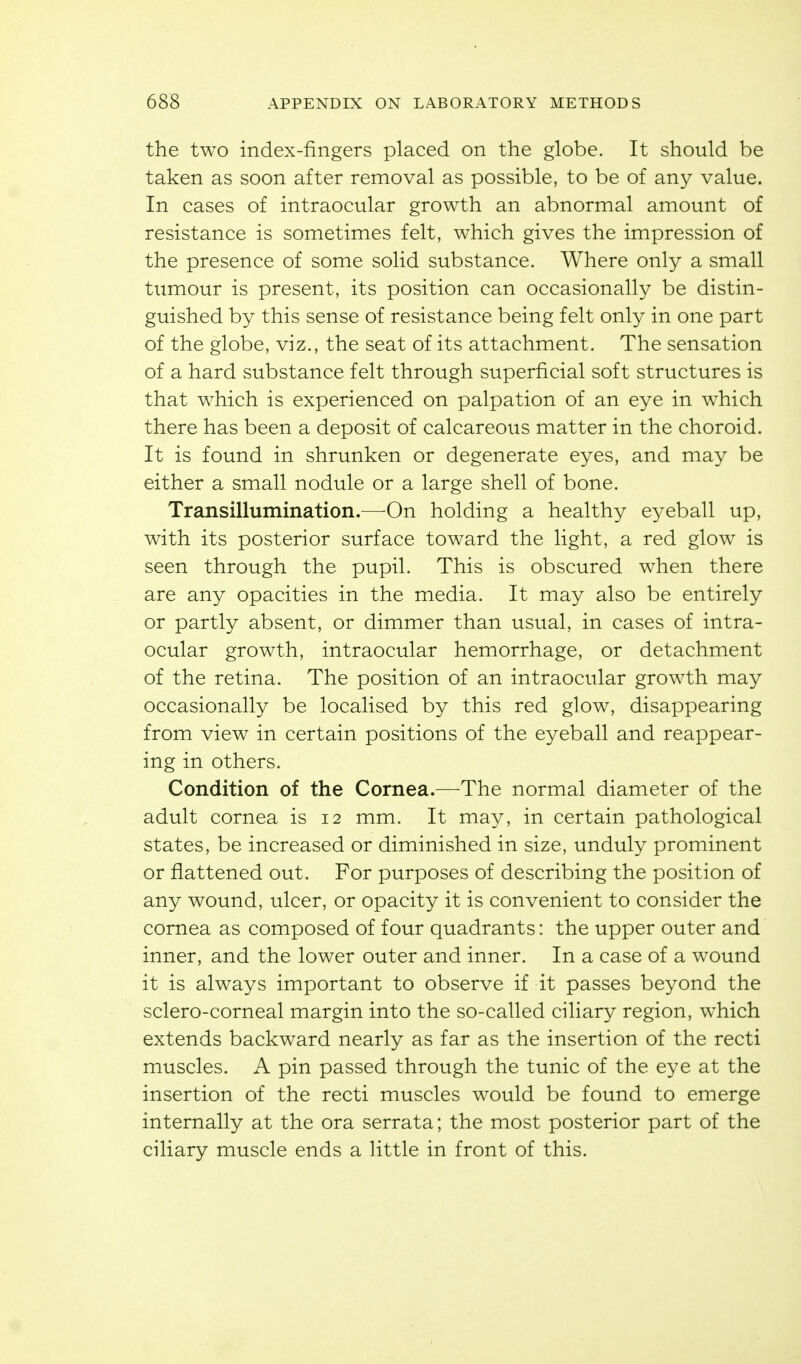 the two index-fingers placed on the globe. It should be taken as soon after removal as possible, to be of any value. In cases of intraocular growth an abnormal amount of resistance is sometimes felt, which gives the impression of the presence of some solid substance. Where only a small tumour is present, its position can occasionally be distin- guished by this sense of resistance being felt only in one part of the globe, viz., the seat of its attachment. The sensation of a hard substance felt through superficial soft structures is that which is experienced on palpation of an eye in which there has been a deposit of calcareous matter in the choroid. It is found in shrunken or degenerate eyes, and may be either a small nodule or a large shell of bone. Transillumination.—On holding a healthy eyeball up, with its posterior surface toward the light, a red glow is seen through the pupil. This is obscured when there are any opacities in the media. It may also be entirely or partly absent, or dimmer than usual, in cases of intra- ocular growth, intraocular hemorrhage, or detachment of the retina. The position of an intraocular growth may occasionally be localised by this red glow, disappearing from view in certain positions of the eyeball and reappear- ing in others. Condition of the Cornea.—The normal diameter of the adult cornea is 12 mm. It may, in certain pathological states, be increased or diminished in size, unduly prominent or flattened out. For purposes of describing the position of any wound, ulcer, or opacity it is convenient to consider the cornea as composed of four quadrants: the upper outer and inner, and the lower outer and inner. In a case of a wound it is always important to observe if it passes beyond the sclero-corneal margin into the so-called ciliary region, which extends backward nearly as far as the insertion of the recti muscles. A pin passed through the tunic of the eye at the insertion of the recti muscles would be found to emerge internally at the ora serrata; the most posterior part of the ciliary muscle ends a Httle in front of this.