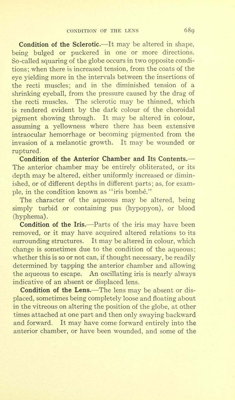 Condition of the Sclerotic.—It may be altered in shape, being bulged or puckered in one or more directions. So-called squaring of tkie globe occurs in two opposite condi- - tions; when there is increased tension, from the coats of the eye yielding more in the intervals between the insertions of the recti muscles; and in the diminished tension of a shrinking eyeball, from the pressure caused by the drag of the recti muscles. The sclerotic may be thinned, which is rendered evident by the dark colour of the choroidal pigment showing through. It may be altered in colour, assuming a yellowness where there has been extensive intraocular hemorrhage or becoming pigmented from the invasion of a melanotic growth. It may be wounded or ruptured. Condition of the Anterior Chamber and Its Contents.— The anterior chamber may be entirely obliterated, or its depth may be altered, either uniformly increased or dimin- ished, or of different depths in different parts; as, for exam- ple, in the condition known as *'iris bombe. The character of the aqueous may be altered, being simply turbid or containing pus (hypopyon), or blood (hyphema). Condition of the Iris.—-Parts of the iris may have been removed, or it may have acquired altered relations to its surrounding structures. It may be altered in colour, which change is sometimes due to the condition of the aqueous; whether this is so or not can, if thought necessary, be readily determined by tapping the anterior chamber and allowing the aqueous to escape. An oscillating iris is nearly always indicative of an absent or displaced lens. Condition of the Lens.—The lens may be absent or dis- placed, sometimes being completely loose and floating about in the vitreous on altering the position of the globe, at other times attached at one part and then only swaying backward and forward. It may have come forward entirely into the anterior chamber, or have been wounded, and some of the