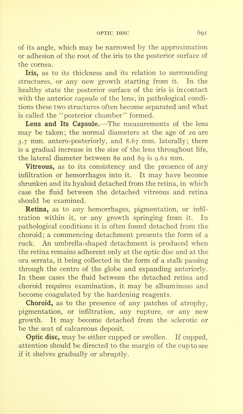of its angle, which may be narrowed by the approximation or adhesion of the root of the iris to the posterior surface of the cornea. Iris, as to its thickness and its relation to surrounding structures, or any new growth starting from it. In the healthy state the posterior surface of the iris is in contact with the anterior capsule of the lens; in pathological condi- tions these two structures often become separated and what is called the ''posterior chamber formed. Lens and Its Capsule.—^The measurements of the lens may be taken; the normal diameters at the age of 20 are 3.7 mm. antero-posteriorly, and 8.67 mm. laterally; there is a gradual increase in the size of the lens throughout life, the lateral diameter between 80 and 89 is 9.62 mm. Vitreous, as to its consistency and the presence of any infiltration or hemorrhages into it. It may have become shrunken and its hyaloid detached from the retina, in which case the fluid between the detached vitreous and retina should be examined. Retina, as to any hemorrhages, pigmentation, or infil- tration within it, or any growth springing from it. In pathological conditions it is often found detached from the choroid; a commencing detachment presents the form of a ruck. An umbrella-shaped detachment is produced when the retina remains adherent only at the optic disc and at the ora serrata, it being collected in the form of a stalk passing through the centre of the globe and expanding anteriorly. In these cases the fluid between the detached retina and choroid requires examination, it may be albuminous and become coagulated by the hardening reagents. Choroid, as to the presence of any patches of atrophy, pigmentation, or infiltration, any rupture, or any new growth. It may become detached from the sclerotic or be the seat of calcareous deposit. Optic disc, may be either cupped or swollen. If cupped, attention should be directed to the margin of the cup to see if it shelves gradually or abruptly.