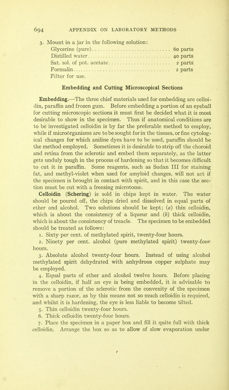 3. Mount in a jar in the following solution: Glycerine (pure) Distilled water Sat. sol. of pot. acetate Formalin 60 parts 40 parts 2 parts 2 parts Filter for use. Embedding and Cutting Microscopical Sections Embedding.—The three chief materials used for embedding are celloi- din, paraffin and frozen gum. Before embedding a portion of an eyeball for cutting microscopic sections it must first be decided what it is most desirable to show in the specimen. Thus if anatomical conditions are to be investigated celloidin is by far the preferable method to employ, while if microorganisms are to be sought for in the tissues, or fine cytolog- ical changes for which aniline dyes have to be used, paraffin should be the method employed. Sometimes it is desirable to strip off the choroid and retina from the sclerotic and embed them separately, as the latter gets unduly tough in the process of hardening so that it becomes difficult to cut it in paraffin. Some reagents, such as Sudan III for staining fat, and methyl-violet when used for amyloid changes, will not act if the specimen is brought in contact with spirit, and in this case the sec- tion must be cut with a freezing microtome. Celloidin (Schering) is sold in chips kept in water. The water should be poured off, the chips dried and dissolved in equal parts of ether and alcohol. Two solutions should be kept; (a) thin celloidin, which is about the consistency of a liqueur and (b) thick celloidin, which is about the consistency of treacle. The specimen to be embedded should be treated as follows: 1. Sixty per cent, of methylated spirit, twenty-four hours. 2. Ninety per cent, alcohol (pure methylated spirit) twenty-four hours. 3. Absolute alcohol twenty-four hours. Instead of using alcohol methylated spirit dehydrated with anhydrous copper sulphate may be employed. 4. Equal parts of ether and alcohol twelve hours. Before placing in the celloidin, if half an eye is being embedded, it is advisable to remove a portion of the sclerotic from the convexity of the specimen with a sharp razor, as by this means not so much celloidin is required, and whilst it is hardening, the eye is less liable to become tilted. 5. Thin celloidin twenty-four hours. 6. Thick celloidin twenty-four hours. 7. Place the specimen in a paper box and fill it quite full with thick celloidin. Arrange the box so as to allow of slow evaporation under