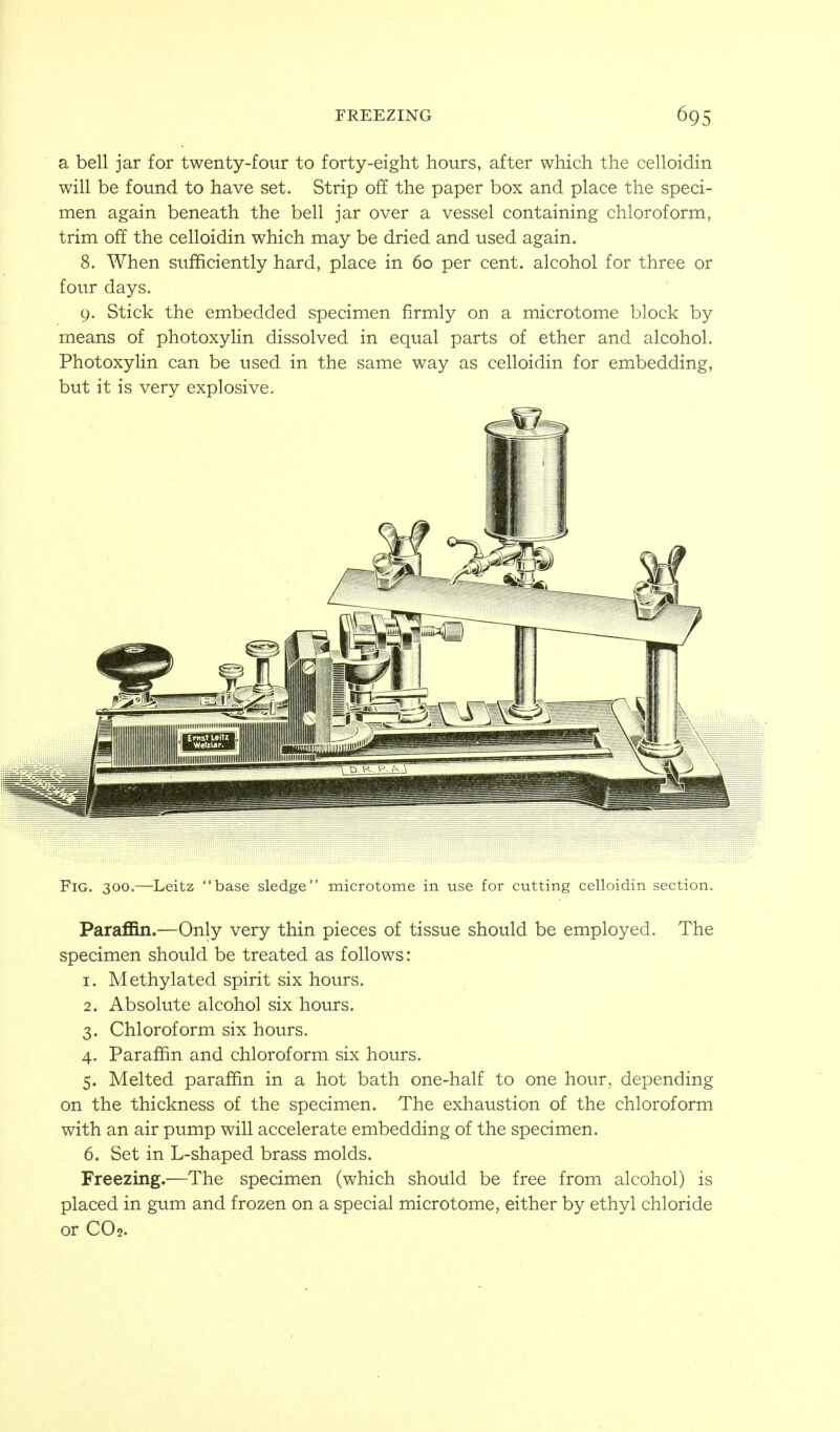 FREEZING a bell jar for twenty-four to forty-eight hours, after which the celloidin will be found to have set. Strip off the paper box and place the speci- men again beneath the bell jar over a vessel containing chloroform, trim off the celloidin which may be dried and used again. 8. When sufficiently hard, place in 60 per cent, alcohol for three or four days. 9. Stick the embedded specimen firmly on a microtome block by means of photoxylin dissolved in equal parts of ether and alcohol. Photoxylin can be used in the same way as celloidin for embedding, but it is very explosive. Fig. 300.—Leitz base sledge microtome in use for cutting celloidin section. Paraffin.—Only very thin pieces of tissue should be employed. The specimen should be treated as follows: 1. Methylated spirit six hours. 2. Absolute alcohol six hours. 3. Chloroform six hours. 4. Paraffin and chloroform six hours. 5. Melted paraffin in a hot bath one-half to one hour, depending on the thickness of the specimen. The exhaustion of the chloroform with an air pump will accelerate embedding of the specimen. 6. Set in L-shaped brass molds. Freezing.—The specimen (which should be free from alcohol) is placed in gum and frozen on a special microtome, either by ethyl chloride or CO2.