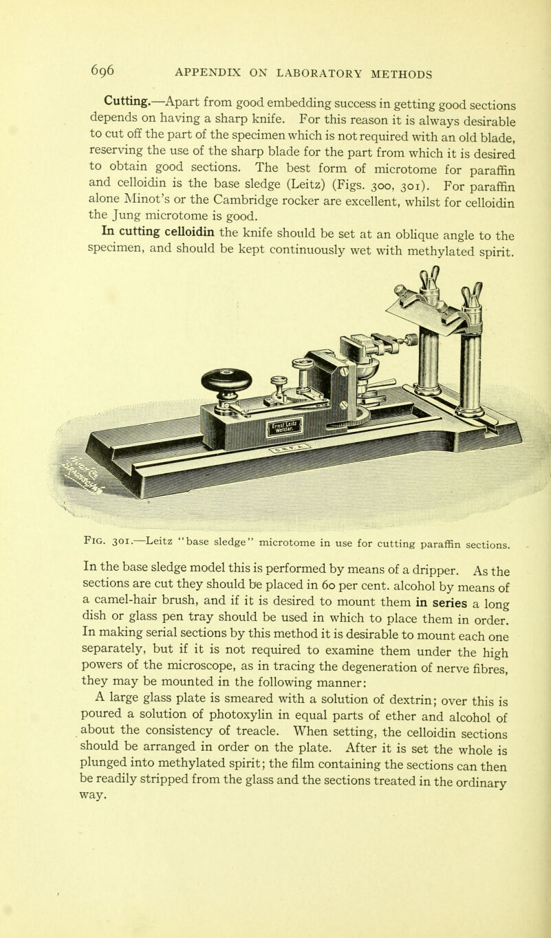 Cutting.—Apart from good embedding success in getting good sections depends on having a sharp knife. For this reason it is always desirable to cut off the part of the specimen which is not required with an old blade, reserving the use of the sharp blade for the part from which it is desired to obtain good sections. The best form of microtome for paraffin and celloidin is the base sledge (Leitz) (Figs. 300, 301). For paraffin alone Minot's or the Cambridge rocker are excellent, whilst for celloidin the Jung microtome is good. In cutting celloidin the knife should be set at an obUque angle to the specimen, and should be kept continuously wet with methylated spirit. Fig. 301. Leitz base sledge microtome in use for cutting paraffin sections. In the base sledge model this is performed by means of a dripper. As the sections are cut they should be placed in 60 per cent, alcohol by means of a camel-hair brush, and if it is desired to mount them in series a long dish or glass pen tray should be used in which to place them in order. In making serial sections by this method it is desirable to mount each one separately, but if it is not required to examine them under the high powers of the microscope, as in tracing the degeneration of nerve fibres, they may be mounted in the following manner: A large glass plate is smeared with a solution of dextrin; over this is poured a solution of photoxylin in equal parts of ether and alcohol of about the consistency of treacle. When setting, the celloidin sections should be arranged in order on the plate. After it is set the whole is plunged into methylated spirit; the film containing the sections can then be readily stripped from the glass and the sections treated in the ordinary way.