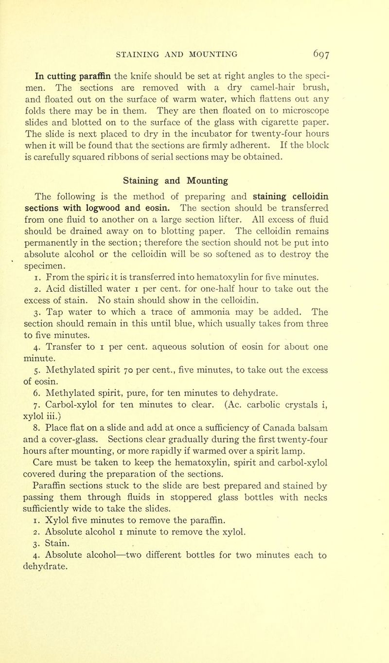 In cutting paraffin the knife should be set at right angles to the speci- men. The sections are removed with a dry camel-hair brush, and floated out on the surface of warm water, which flattens out any folds there may be in them. They are then floated on to microscope slides and blotted on to the surface of the glass with cigarette paper. The slide is next placed to dry in the incubator for twenty-four hours when it will be found that the sections are firmly adherent. If the block is carefully squared ribbons of serial sections may be obtained. Staining and Mounting The following is the method of preparing and staining celloidin sections with logwood and eosin. The section should be transferred from one fluid to another on a large section lifter. All excess of fluid should be drained away on to blotting paper. The celloidin remains permanently in the section; therefore the section should not be put into absolute alcohol or the celloidin will be so softened as to destroy the specimen. 1. From the spiric it is transferred into hematoxyUn for five minutes. 2. Acid distilled water i per cent, for one-half hour to take out the excess of stain. No stain should show in the celloidin. 3. Tap water to which a trace of ammonia may be added. The section should remain in this until blue, which usually takes from three to five minutes. 4. Transfer to i per cent, aqueous solution of eosin for about one minute. 5. Methylated spirit 70 per cent., five minutes, to take out the excess of eosin. 6. Methylated spirit, pure, for ten minutes to dehydrate. 7. Carbol-xylol for ten minutes to clear. (Ac. carbolic crystals i, xylol iii.) 8. Place flat on a slide and add at once a sufficiency of Canada balsam and a cover-glass. Sections clear gradually during the flrst twenty-four hours after mounting, or more rapidly if warmed over a spirit lamp. Care must be taken to keep the hematoxyhn, spirit and carbol-xylol covered during the preparation of the sections. Paraffin sections stuck to the slide are best prepared and stained by passing them through fiuids in stoppered glass bottles with necks sufficiently wide to take the slides. 1. Xylol five minutes to remove the paraffin. 2. Absolute alcohol i minute to remove the xylol. 3. Stain. 4. Absolute alcohol—two different bottles for two minutes each to dehydrate.