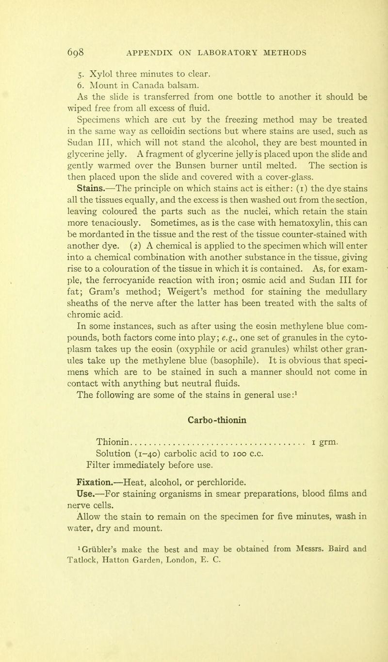 5. Xylol three minutes to clear. 6. Mount in Canada balsam. As the slide is transferred from one bottle to another it should be wiped free from all excess of fluid. Specimens which are cut by the freezing method may be treated in the same way as celloidin sections but where stains are used, such as Sudan III, which will not stand the alcohol, they are best mounted in glycerine jelly. A fragment of glycerine jelly is placed upon the slide and gently warmed over the Bunsen burner until melted. The section is then placed upon the slide and covered with a cover-glass. Stains.—The principle on which stains act is either: (i) the dye stains all the tissues equally, and the excess is then washed out from the section, leaving coloured the parts such as the nuclei, which retain the stain more tenaciously. Sometimes, as is the case with hematoxylin, this can be mordanted in the tissue and the rest of the tissue counter-stained with another dye. (2) A chemical is appHed to the specimen which will enter into a chemical combination with another substance in the tissue, giving rise to a colouration of the tissue in which it is contained. As, for exam- ple, the ferrocyanide reaction with iron; osmic acid and Sudan III for fat; Gram's method; Weigert's method for staining the medullary sheaths of the nerve after the latter has been treated with the salts of chromic acid. In some instances, such as after using the eosin methylene blue com- pounds, both factors come into play; e.g., one set of granules in the cyto- plasm takes up the eosin (oxyphile or acid granules) whilst other gran- ules take up the methylene blue (basophile). It is obvious that speci- mens which are to be stained in such a manner should not come in contact with anything but neutral fluids. The following are some of the stains in general use:^ Carbo-thionin Thionin i grm. Solution (1-40) carbolic acid to 100 c.c. Filter immediately before use. Fixation.—Heat, alcohol, or perchloride. Use.—For staining organisms in smear preparations, blood films and nerve cells. Allow the stain to remain on the specimen for five minutes, wash in water, dry and mount. ^Griibler's make the best and may be obtained from Messrs. Baird and Tatlock, Hatton Garden, London, E. C.