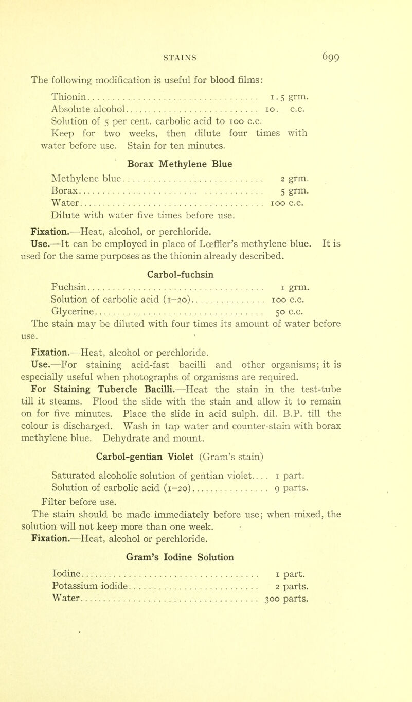 The following modification is useful for blood films: Thionin 1.5 grm. Absolute alcohol 10. c.c. Solution of 5 per cent, carbolic acid to 100 c.c. Keep for two weeks, then dilute four times with water before use. Stain for ten minutes. Borax Methylene Blue Methylene blue 2 grm. Borax 5 grm. Water 100 c.c. Dilute with water five times before use. Fixation.—Heat, alcohol, or perchloride. Use.—It can be employed in place of Loeffler's methylene blue. It is used for the same purposes as the thionin already described. Carbol-fuchsin Fuchsin i grm. Solution of carbolic acid (1-20) 100 c.c. Glycerine 50 c.c. The stain may be diluted with four times its amount of water before use. Fixation.—Heat, alcohol or perchloride. Use.—For staining acid-fast bacilli and other organisms; it is especially useful when photographs of organisms are required. For Staining Tubercle Bacilli.—Heat the stain in the test-tube till it steams. Flood the slide with the stain and allow it to remain on for five minutes. Place the slide in acid sulph. dil. B.P. till the colour is discharged. Wash in tap water and counter-stain with borax methylene blue. Dehydrate and mount. Carbol-gentian Violet (Gram's stain) Saturated alcoholic solution of gentian violet.... i part. Solution of carbolic acid (1-20) 9 parts. Filter before use. The stain should be made immediately before use; when mixed, the solution will not keep more than one week. Fixation.—Heat, alcohol or perchloride. Gram's Iodine Solution Iodine i part. Potassium iodide 2 parts. Water 300 parts.