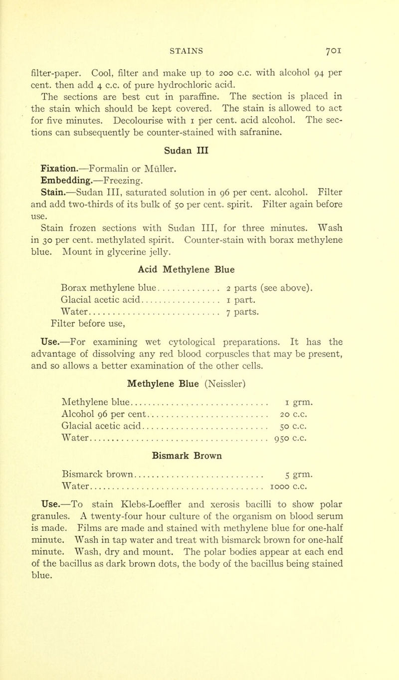 filter-paper. Cool, filter and make up to 200 c.c. with alcohol 94 per cent, then add 4 c.c. of pure hydrochloric acid. The sections are best cut in paraffine. The section is placed in the stain which should be kept covered. The stain is allowed to act for five minutes. Decolourise with i per cent, acid alcohol. The sec- tions can subsequently be counter-stained with safranine. Sudan III Fixation.—FormaHn or Muller. Embedding.—Freezing. Stain.—Sudan III, saturated solution in 96 per cent, alcohol. Filter and add two-thirds of its bulk of 50 per cent, spirit. Filter again before use. Stain frozen sections with Sudan III, for three minutes. Wash in 30 per cent, methylated spirit. Counter-stain with borax methylene blue. Mount in glycerine jelly. Acid Methylene Blue Borax methylene blue 2 parts (see above). Glacial acetic acid i part. Water 7 parts. Filter before use. Use.—For examining wet cytological preparations. It has the advantage of dissolving any red blood corpuscles that may be present, and so allows a better examination of the other cells. Methylene Blue (Neissler) Methylene blue i grm. Alcohol 96 per cent 20 c.c. Glacial acetic acid 50 c.c. Water 950 c.c. Bismark Brown Bismarck brown 5 grm. Water 1000 c.c. Use.—To stain Klebs-Loeffler and xerosis bacilH to show polar granules. A twenty-four hour culture of the organism on blood serum is made. Films are made and stained with methylene blue for one-half minute. Wash in tap water and treat with bismarck brown for one-half minute. Wash, dry and mount. The polar bodies appear at each end of the bacillus as dark brown dots, the body of the bacillus being stained blue.