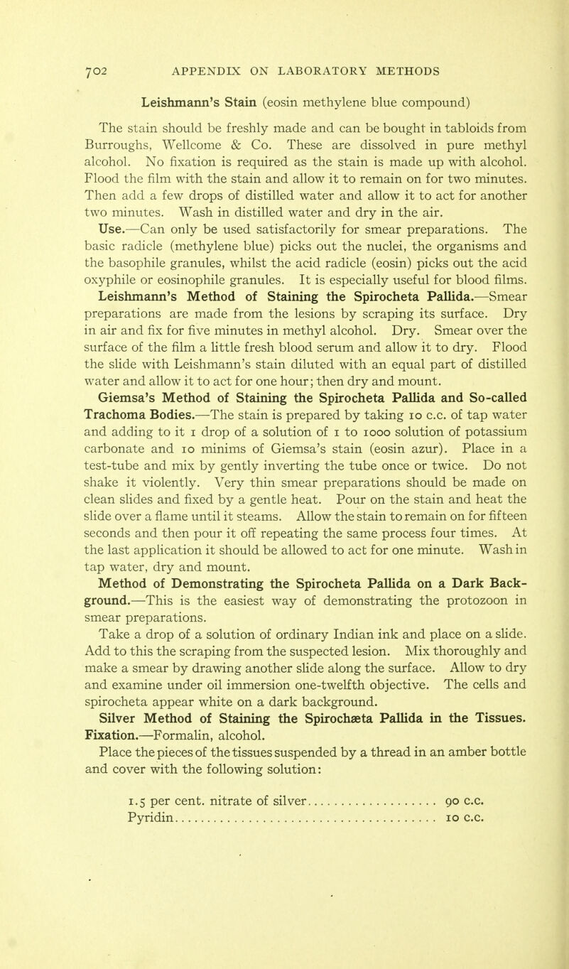 Leishmann's Stain (eosin methylene blue compound) The stain should be freshly made and can be bought in tabloids from Burroughs, Wellcome & Co. These are dissolved in pure methyl alcohol. No fixation is required as the stain is made up with alcohol. Flood the film with the stain and allow it to remain on for two minutes. Then add a few drops of distilled water and allow it to act for another two minutes. Wash in distilled water and dry in the air. Use.—Can only be used satisfactorily for smear preparations. The basic radicle (methylene blue) picks out the nuclei, the organisms and the basophile granules, whilst the acid radicle (eosin) picks out the acid oxyphile or eosinophile granules. It is especially useful for blood films. Leishmann's Method of Staining the Spirocheta Pallida.^—Smear preparations are made from the lesions by scraping its surface. Dry in air and fix for five minutes in methyl alcohol. Dry. Smear over the surface of the film a Httle fresh blood serum and allow it to dry. Flood the slide with Leishmann's stain diluted with an equal part of distilled water and allow it to act for one hour; then dry and mount. Giemsa's Method of Staining the Spirocheta Pallida and So-called Trachoma Bodies.—The stain is prepared by taking lo c.c. of tap water and adding to it i drop of a solution of i to looo solution of potassium carbonate and lo minims of Giemsa's stain (eosin azur). Place in a test-tube and mix by gently inverting the tube once or twice. Do not shake it violently. Very thin smear preparations should be made on clean slides and fixed by a gentle heat. Pour on the stain and heat the slide over a flame until it steams. Allow the stain to remain on for fifteen seconds and then pour it off repeating the same process four times. At the last appHcation it should be allowed to act for one minute. Wash in tap water, dry and mount. Method of Demonstrating the Spirocheta Pallida on a Dark Back- ground.—This is the easiest way of demonstrating the protozoon in smear preparations. Take a drop of a solution of ordinary Indian ink and place on a slide. Add to this the scraping from the suspected lesion. Mix thoroughly and make a smear by drawing another slide along the surface. Allow to dry and examine under oil immersion one-twelfth objective. The cells and spirocheta appear white on a dark background. Silver Method of Staining the Spirochaeta Pallida in the Tissues. Fixation.—Formalin, alcohol. Place the pieces of the tissues suspended by a thread in an amber bottle and cover with the following solution: 1.5 per cent, nitrate of silver 90 c.c.