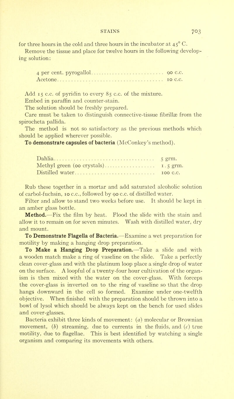 for three hours in the cold and three hours in the incubator at 45° C. Remove the tissue and place for twelve hours in the following develop- ing solution; Add 15 c.c. of pyridin to every 85 c.c. of the mixture. Embed in paraffin and counter-stain. The solution should be freshly prepared. Care must be taken to distinguish connective-tissue fibrill^ from the spirocheta pallida. The method is not so satisfactory as the previous methods which should be applied wherever possible. To demonstrate capsules of bacteria (McConkey's method). DahHa 5 grm. Methyl green (00 crystals) 1.5 grm. Distilled water 100 c.c. Rub these together in a mortar and add saturated alcoholic solution of carbol-fuchsin, 10 c.c, followed by 90 c.c. of distilled water. Filter and allow to stand two weeks before use. It should be kept in an amber glass bottle. Method.—Fix the film by heat. Flood the shde with the stain and allow it to remain on for seven minutes. Wash with distilled water, dry and mount. To Demonstrate Flagella of Bacteria.—Examine a wet preparation for motility by making a hanging drop preparation. To Make a Hanging Diop Preparation.—Take a shde and with a wooden match make a ring of vasehne on the slide. Take a perfectly clean cover-glass and with the platinum loop place a single drop of water on the surface. A loopful of a twenty-four hour cultivation of the organ- ism is then mixed with the water on the cover-glass. With forceps the cover-glass is inverted on to the ring of vaseline so that the drop hangs downward in the cell so formed. Examine under one-twelfth objective. When finished with the preparation should be thrown into a bowl of lysol which should be always kept on the bench for used slides and cover-glasses. Bacteria exhibit three kinds of movement: (a) molecular or Brownian movement, {b) streaming, due to currents in the fluids, and (c) true motility, due to flagellae. This is best identified by watching a single organism and comparing its movements with others. 4 per cent, pyrogallol 90 c.c.