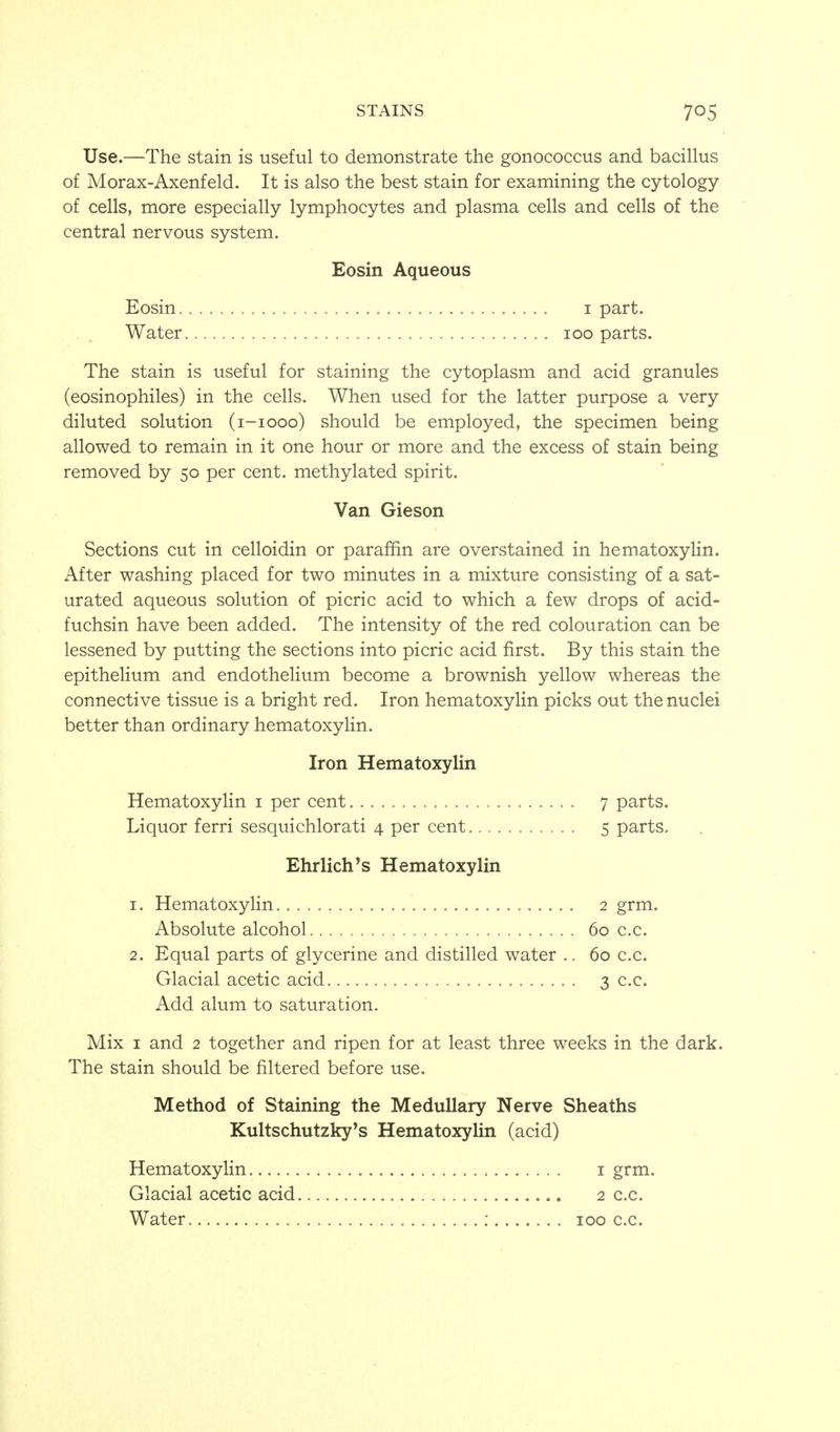 Use.—The stain is useful to demonstrate the gonococcus and bacillus of Morax-Axenfeld. It is also the best stain for examining the cytology of cells, more especially lymphocytes and plasma cells and cells of the central nervous system. Eosin Aqueous Eosin I part. Water loo parts. The stain is useful for staining the cytoplasm and acid granules (eosinophiles) in the cells. When used for the latter purpose a very diluted solution (i-iooo) should be employed, the specimen being allowed to remain in it one hour or more and the excess of stain being removed by 50 per cent, methylated spirit. Van Gieson Sections cut in celloidin or paraffin are overstained in hematoxylin. After washing placed for two minutes in a mixture consisting of a sat- urated aqueous solution of picric acid to which a few drops of acid- fuchsin have been added. The intensity of the red colouration can be lessened by putting the sections into picric acid first. By this stain the epithelium and endothelium become a brownish yellow whereas the connective tissue is a bright red. Iron hematoxylin picks out the nuclei better than ordinary hematoxyHn. Iron Hematoxylin Hematoxylin i per cent 7 parts. Liquor ferri sesquichlorati 4 per cent 5 parts. Ehrlich's Hematoxylin 1. Hematoxylin 2 grm. Absolute alcohol 60 c.c. 2. Equal parts of glycerine and distilled water .. 60 c.c. Glacial acetic acid 3 c.c. Add alum to saturation. Mix I and 2 together and ripen for at least three weeks in the dark. The stain should be filtered before use. Method of Staining the Medullary Nerve Sheaths Kultschutzky's Hematoxylin (acid) Hematoxylin Glacial acetic acid 1 grm. 2 c.c.