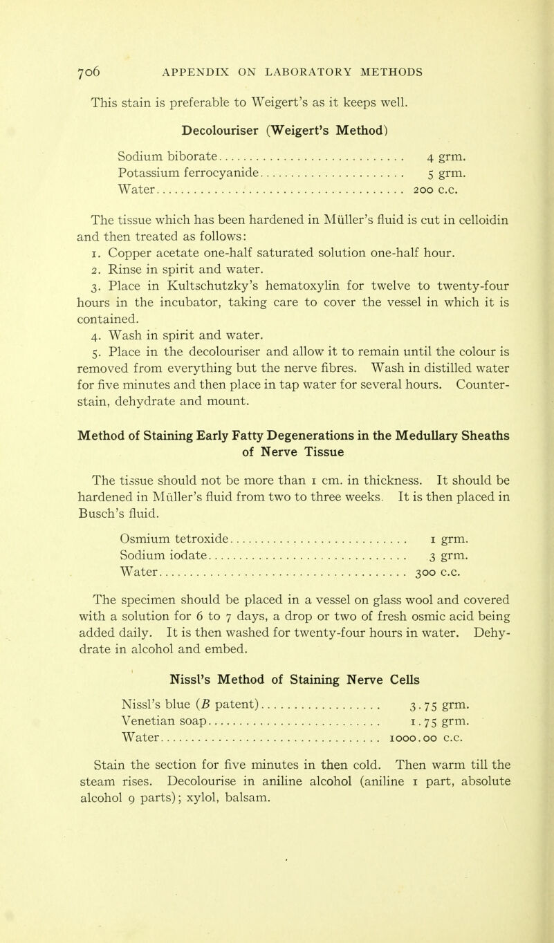 This stain is preferable to Weigert's as it keeps well. Decolouriser (Weigert's Method) Sodium biborate Potassium ferrocyanide Water 200 c.c. 4 grm. 5 grm. The tissue which has been hardened in Miiller's fluid is cut in celloidin and then treated as follows: 1. Copper acetate one-half saturated solution one-half hour. 2. Rinse in spirit and water. 3. Place in Kultschutzky's hematoxylin for twelve to twenty-four hours in the incubator, taking care to cover the vessel in which it is contained. 4. Wash in spirit and water. 5. Place in the decolouriser and allow it to remain until the colour is removed from everything but the nerve fibres. Wash in distilled water for five minutes and then place in tap water for several hours. Counter- stain, dehydrate and mount. Method of Staining Early Fatty Degenerations in the Medullary Sheaths of Nerve Tissue The tissue should not be more than i cm. in thickness. It should be hardened in Miiller's fluid from two to three weeks. It is then placed in Busch's fluid. Osmium tetroxide i grm. Sodium iodate 3 grm. Water 300 c.c. The specimen should be placed in a vessel on glass wool and covered with a solution for 6 to 7 days, a drop or two of fresh osmic acid being added daily. It is then washed for twenty-four hours in water. Dehy- drate in alcohol and embed. Stain the section for five minutes in then cold. Then warm till the steam rises. Decolourise in aniline alcohol (aniHne i part, absolute alcohol 9 parts); xylol, balsam. Nissl's Method of Staining Nerve Cells Nissl's blue (B patent) Venetian soap Water 1000.00 c.c. 3-75 grm. 1.75 grm.
